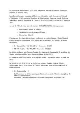 Le recrutement des étudiants à l’ENI se fait uniquement par voie de concours d’envergure
nationale en première année.
Les offres de formation organisées à l’Ecole ont été validées par la Commission Nationale
d’Habilitation (CNH) auprès du Ministères de l’Enseignement Supérieur et de la Recherche
Scientifique selon les dispositions de l’Arrêté N°31.174/2012-MENS en date du 05 Décembre
2012.
Au sein de l’ENI, il existe une seule mention (INFORMATIQUE) et trois parcours :
o Génie logiciel et Base de Données ;
o Administration des Systèmes et Réseaux ;
o Informatique Générale
L’architecture des études à trois niveaux conforment au système Licence- Master-Doctoral
(LMD) permet les comparaisons et les équivalences académiques des diplômes au niveau
international.
 L = Licence (Bac + 3) = L1, L2, L3 = 6 semestres S1 à S6
 M = Master (Bac + 5) = M1, M2 = 4 semestres S7 à S10
Le diplôme de licence est obtenu en 3 années des études après Baccalauréat. Et le diplôme de
Master est obtenu en 2 ans après obtenu du diplôme de LICENCE.
Le MASTER PROFESSIONNEL est un diplôme destiné à la recherche emploi au terme des
études.
Le MASTER RECHERCHE est un diplôme qui remplace l’ancien Diplôme d’Etudes
Approfondies (DEA), et qui permet de s’inscrire directement dans une Ecole Doctorale.au
terme des études.
 D = Doctorat (Bac +8)
Le Doctorat est un diplôme qu’on peut obtenir en 3 ans après l’obtention du diplôme de
MASTER RECHERCHE.
Le tableau 2 présente l’architecture des études correspondant au système LMD.
 