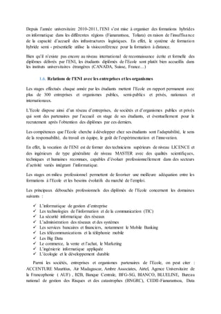 Depuis l’année universitaire 2010-2011, l’ENI s’est mise à organiser des formations hybrides
en informatique dans les différentes régions (Fianarantsoa, Toliara) en raison de l’insuffisance
de la capacité d’accueil des infrastructures logistiques. En effet, le système de formation
hybride semi - présentielle utilise la visioconférence pour la formation à distance.
Bien qu’il n’existe pas encore au niveau international de reconnaissance écrite et formelle des
diplômes délivrés par l’ENI, les étudiants diplômés de l’Ecole sont plutôt bien accueillis dans
les instituts universitaires étrangères (CANADA, Suisse, France…)
1.6. Relations de l’ENI avec les entreprises et les organismes
Les stages effectués chaque année par les étudiants mettent l’Ecole en rapport permanent avec
plus de 300 entreprises et organismes publics, semi-publics et privés, nationaux et
internationaux.
L’Ecole dispose ainsi d’un réseau d’entreprises, de sociétés et d’organismes publics et privés
qui sont des partenaires par l’accueil en stage de ses étudiants, et éventuellement pour le
recrutement après l’obtention des diplômes par ces derniers.
Les compétences que l’Ecole cherche à développer chez ses étudiants sont l’adaptabilité, le sens
de la responsabilité, du travail en équipe, le goût de l’expérimentation et l’innovation.
En effet, la vocation de l’ENI est de former des techniciens supérieurs de niveau LICENCE et
des ingénieurs de type généraliste de niveau MASTER avec des qualités scientifiques,
techniques et humaines reconnues, capables d’évoluer professionnellement dans des secteurs
d’activité variés intégrant l’informatique.
Les stages en milieu professionnel permettent de favoriser une meilleure adéquation entre les
formations à l’Ecole et les besoins évolutifs du marché de l’emploi.
Les principaux débouchés professionnels des diplômés de l’Ecole concernent les domaines
suivants :
 L’informatique de gestion d’entreprise
 Les technologies de l’information et de la communication (TIC)
 La sécurité informatique des réseaux
 L’administration des réseaux et des systèmes
 Les services bancaires et financiers, notamment le Mobile Banking
 Les télécommunications et la téléphonie mobile
 Les Big Data
 Le commerce, la vente et l’achat, le Marketing
 L’ingénierie informatique appliquée
 L’écologie et le développement durable
Parmi les sociétés, entreprises et organismes partenaires de l’Ecole, on peut citer :
ACCENTURE Mauritius, Air Madagascar, Ambre Associates, Airtel, Agence Universitaire de
la Francophonie ( AUF) , B2B, Banque Centrale, BFG-SG, BIANCO, BLUELINE, Bureau
national de gestion des Risques et des catastrophes (BNGRC), CEDII-Fianarantsoa, Data
 