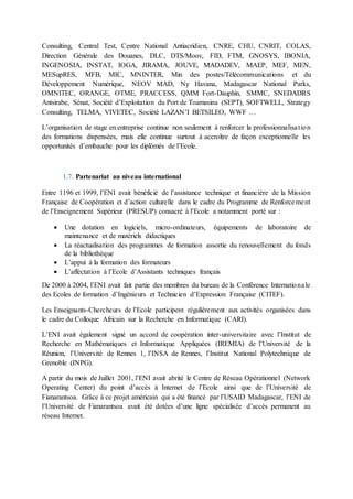 Consulting, Central Test, Centre National Antiacridien, CNRE, CHU, CNRIT, COLAS,
Direction Générale des Douanes, DLC, DTS/Moov, FID, FTM, GNOSYS, IBONIA,
INGENOSIA, INSTAT, IOGA, JIRAMA, JOUVE, MADADEV, MAEP, MEF, MEN,
MESupRES, MFB, MIC, MNINTER, Min des postes/Télécommunications et du
Développement Numérique, NEOV MAD, Ny Havana, Madagascar National Parks,
OMNITEC, ORANGE, OTME, PRACCESS, QMM Fort-Dauphin, SMMC, SNEDADRS
Antsirabe, Sénat, Société d’Exploitation du Port de Toamasina (SEPT), SOFTWELL, Strategy
Consulting, TELMA, VIVETEC, Société LAZAN’I BETSILEO, WWF …
L’organisation de stage en entreprise continue non seulement à renforcer la professionnalisation
des formations dispensées, mais elle continue surtout à accroître de façon exceptionnelle les
opportunités d’embauche pour les diplômés de l’Ecole.
1.7. Partenariat au niveau international
Entre 1196 et 1999, l’ENI avait bénéficié de l’assistance technique et financière de la Mission
Française de Coopération et d’action culturelle dans le cadre du Programme de Renforcement
de l’Enseignement Supérieur (PRESUP) consacré à l’Ecole a notamment porté sur :
 Une dotation en logiciels, micro-ordinateurs, équipements de laboratoire de
maintenance et de matériels didactiques
 La réactualisation des programmes de formation assortie du renouvellement du fonds
de la bibliothèque
 L’appui à la formation des formateurs
 L’affectation à l’Ecole d’Assistants techniques français
De 2000 à 2004, l’ENI avait fait partie des membres du bureau de la Conférence Internationale
des Ecoles de formation d’Ingénieurs et Technicien d’Expression Française (CITEF).
Les Enseignants-Chercheurs de l’Ecole participent régulièrement aux activités organisées dans
le cadre du Colloque Africain sur la Recherche en Informatique (CARI).
L’ENI avait également signé un accord de coopération inter-universitaire avec l’Institut de
Recherche en Mathématiques et Informatique Appliquées (IREMIA) de l’Université de la
Réunion, l’Université de Rennes 1, l’INSA de Rennes, l’Institut National Polytechnique de
Grenoble (INPG).
A partir du mois de Juillet 2001, l’ENI avait abrité le Centre de Réseau Opérationnel (Network
Operating Center) du point d’accès à Internet de l’Ecole ainsi que de l’Université de
Fianarantsoa. Grâce à ce projet américain qui a été financé par l’USAID Madagascar, l’ENI de
l’Université de Fianarantsoa avait été dotées d’une ligne spécialisée d’accès permanent au
réseau Internet.
 