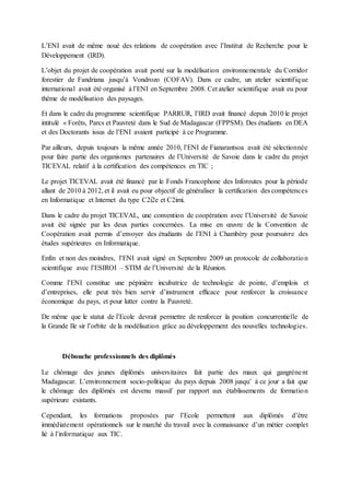 L’ENI avait de même noué des relations de coopération avec l’Institut de Recherche pour le
Développement (IRD).
L’objet du projet de coopération avait porté sur la modélisation environnementale du Corridor
forestier de Fandriana jusqu’à Vondrozo (COFAV). Dans ce cadre, un atelier scientifique
international avait été organisé à l’ENI en Septembre 2008. Cet atelier scientifique avait eu pour
thème de modélisation des paysages.
Et dans le cadre du programme scientifique PARRUR, l’IRD avait financé depuis 2010 le projet
intitulé « Forêts, Parcs et Pauvreté dans le Sud de Madagascar (FPPSM). Des étudiants en DEA
et des Doctorants issus de l’ENI avaient participé à ce Programme.
Par ailleurs, depuis toujours la même année 2010, l’ENI de Fianarantsoa avait été sélectionnée
pour faire partie des organismes partenaires de l’Université de Savoie dans le cadre du projet
TICEVAL relatif à la certification des compétences en TIC ;
Le projet TICEVAL avait été financé par le Fonds Francophone des Inforoutes pour la période
allant de 2010 à 2012, et il avait eu pour objectif de généraliser la certification des compétences
en Informatique et Internet du type C2i2e et C2imi.
Dans le cadre du projet TICEVAL, une convention de coopération avec l’Université de Savoie
avait été signée par les deux parties concernées. La mise en œuvre de la Convention de
Coopération avait permis d’envoyer des étudiants de l’ENI à Chambéry pour poursuivre des
études supérieures en Informatique.
Enfin et non des moindres, l’ENI avait signé en Septembre 2009 un protocole de collaboration
scientifique avec l’ESIROI – STIM de l’Université de la Réunion.
Comme l’ENI constitue une pépinière incubatrice de technologie de pointe, d’emplois et
d’entreprises, elle peut très bien servir d’instrument efficace pour renforcer la croissance
économique du pays, et pour lutter contre la Pauvreté.
De même que le statut de l’Ecole devrait permettre de renforcer la position concurrentielle de
la Grande Ile sir l’orbite de la modélisation grâce au développement des nouvelles technologies.
Débouche professionnels des diplômés
Le chômage des jeunes diplômés universitaires fait partie des maux qui gangrènent
Madagascar. L’environnement socio-politique du pays depuis 2008 jusqu’ à ce jour a fait que
le chômage des diplômés est devenu massif par rapport aux établissements de formation
supérieure existants.
Cependant, les formations proposées par l’Ecole permettent aux diplômés d’être
immédiatement opérationnels sur le marché du travail avec la connaissance d’un métier complet
lié à l’informatique aux TIC.
 
