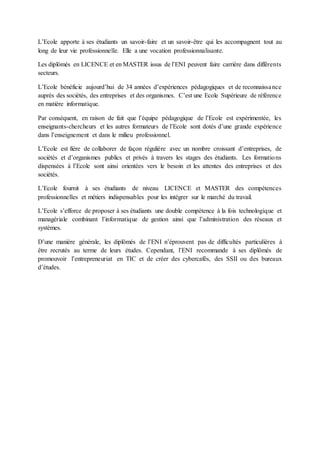 L’Ecole apporte à ses étudiants un savoir-faire et un savoir-être qui les accompagnent tout au
long de leur vie professionnelle. Elle a une vocation professionnalisante.
Les diplômés en LICENCE et en MASTER issus de l’ENI peuvent faire carrière dans différents
secteurs.
L’Ecole bénéficie aujourd’hui de 34 années d’expériences pédagogiques et de reconnaissance
auprès des sociétés, des entreprises et des organismes. C’est une Ecole Supérieure de référence
en matière informatique.
Par conséquent, en raison de fait que l’équipe pédagogique de l’Ecole est expérimentée, les
enseignants-chercheurs et les autres formateurs de l’Ecole sont dotés d’une grande expérience
dans l’enseignement et dans le milieu professionnel.
L’Ecole est fière de collaborer de façon régulière avec un nombre croissant d’entreprises, de
sociétés et d’organismes publics et privés à travers les stages des étudiants. Les formations
dispensées à l’Ecole sont ainsi orientées vers le besoin et les attentes des entreprises et des
sociétés.
L’Ecole fournit à ses étudiants de niveau LICENCE et MASTER des compétences
professionnelles et métiers indispensables pour les intégrer sur le marché du travail.
L’Ecole s’efforce de proposer à ses étudiants une double compétence à la fois technologique et
managériale combinant l’informatique de gestion ainsi que l’administration des réseaux et
systèmes.
D’une manière générale, les diplômés de l’ENI n’éprouvent pas de difficultés particulières à
être recrutés au terme de leurs études. Cependant, l’ENI recommande à ses diplômés de
promouvoir l’entrepreneuriat en TIC et de créer des cybercafés, des SSII ou des bureaux
d’études.
 