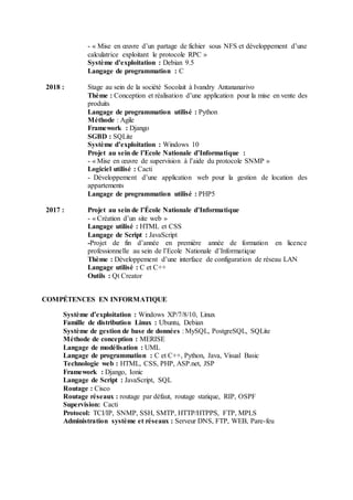 - « Mise en œuvre d’un partage de fichier sous NFS et développement d’une
calculatrice exploitant le protocole RPC »
Système d’exploitation : Debian 9.5
Langage de programmation : C
2018 : Stage au sein de la société Socolait à Ivandry Antananarivo
Thème : Conception et réalisation d’une application pour la mise en vente des
produits
Langage de programmation utilisé : Python
Méthode : Agile
Framework : Django
SGBD : SQLite
Système d’exploitation : Windows 10
Projet au sein de l’Ecole Nationale d’Informatique :
- « Mise en œuvre de supervision à l’aide du protocole SNMP »
Logiciel utilisé : Cacti
- Développement d’une application web pour la gestion de location des
appartements
Langage de programmation utilisé : PHP5
2017 : Projet au sein de l’École Nationale d’Informatique
- « Création d’un site web »
Langage utilisé : HTML et CSS
Langage de Script : JavaScript
-Projet de fin d’année en première année de formation en licence
professionnelle au sein de l’Ecole Nationale d’Informatique
Thème : Développement d’une interface de configuration de réseau LAN
Langage utilisé : C et C++
Outils : Qt Creator
COMPÉTENCES EN INFORMATIQUE
Système d’exploitation : Windows XP/7/8/10, Linux
Famille de distribution Linux : Ubuntu, Debian
Système de gestion de base de données : MySQL, PostgreSQL, SQLite
Méthode de conception : MERISE
Langage de modélisation : UML
Langage de programmation : C et C++, Python, Java, Visual Basic
Technologie web : HTML, CSS, PHP, ASP.net, JSP
Framework : Django, Ionic
Langage de Script : JavaScript, SQL
Routage : Cisco
Routage réseaux : routage par défaut, routage statique, RIP, OSPF
Supervision: Cacti
Protocol: TCI/IP, SNMP, SSH, SMTP, HTTP/HTPPS, FTP, MPLS
Administration système et réseaux : Serveur DNS, FTP, WEB, Pare-feu
 