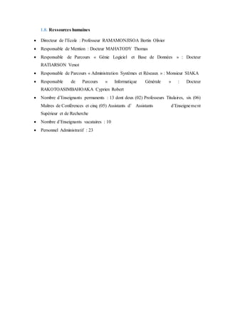 1.8. Ressources humaines
 Directeur de l’Ecole : Professeur RAMAMONJISOA Bertin Olivier
 Responsable de Mention : Docteur MAHATODY Thomas
 Responsable de Parcours « Génie Logiciel et Base de Données » : Docteur
RATIARSON Venot
 Responsable de Parcours « Administration Systèmes et Réseaux » : Monsieur SIAKA
 Responsable de Parcours « Informatique Générale » : Docteur
RAKOTOASIMBAHOAKA Cyprien Robert
 Nombre d’Enseignants permanents : 13 dont deux (02) Professeurs Titulaires, six (06)
Maîtres de Conférences et cinq (05) Assistants d’ Assistants d’Enseignement
Supérieur et de Recherche
 Nombre d’Enseignants vacataires : 10
 Personnel Administratif : 23
 
