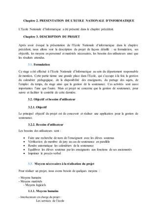 Chapitre 2. PRESENTATION DE L’ECOLE NATIONALE D’INFORMATIQUE
L’Ecole Nationale d’Informatique a été présenté dans le chapitre précédent.
Chapitre 3. DESCRIPTION DU PROJET
Après avoir évoqué la présentation de l’Ecole Nationale d’informatique dans le chapitre
précédent, nous allons voir la description du projet de façons détaillé : sa formulation, ses
objectifs, les moyens en personnel et matériels nécessaires, les besoins des utilisateurs ainsi que
les résultats attendus.
3.1. Formulation
Ce stage a été effectué à l’Ecole Nationale d’Informatique au sein du département responsable
de mention, Cette partie tienne une grande place dans l’Ecole, qui s’occupe à la fois la gestion
du calendrier pédagogique, de la disponibilité des enseignants, du partage des sujets, de
l’emploi du temps, du stage ainsi que la gestion de la soutenance. Ces activités sont aussi
importantes l’une que l’autre. Mais ce projet ne concerne que la gestion de soutenance, pour
suivre et faciliter le contrôle de cette dernière.
3.2. Objectif et besoins d’utilisateur
3.2.1. Objectif
Le principal objectif du projet est de concevoir et réaliser une application pour la gestion de
soutenance.
3.2.2. Besoins d’utilisateur
Les besoins des utilisateurs sont :
 Faire une recherche de nom de l’enseignant avec les élèves soutenus
 Vérification de membre de jury au cas de soutenance en parallèle
 Rendre automatique les calendriers de la soutenance
 Equilibrer les élèves soutenus par les enseignants aux fonctions de ses anciennetés
 Imprimer le procès-verbal
3.3. Moyens nécessaires à la réalisation du projet
Pour réaliser un projet, nous avons besoin de quelques moyens :
- Moyens humains
- Moyens matériels
- Moyens logiciels
1.1.1. Moyens humains
- Interlocuteurs en charge du projet :
Les services de l’école
 