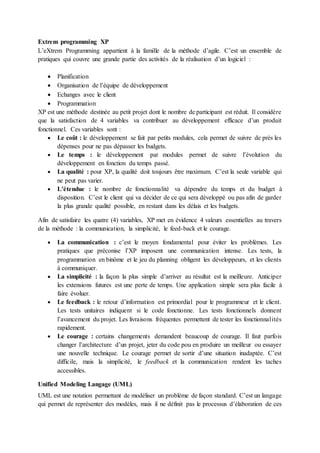 Extrem programming XP
L’eXtrem Programming appartient à la famille de la méthode d’agile. C’est un ensemble de
pratiques qui couvre une grande partie des activités de la réalisation d’un logiciel :
 Planification
 Organisation de l’équipe de développement
 Echanges avec le client
 Programmation
XP est une méthode destinée au petit projet dont le nombre de participant est réduit. Il considère
que la satisfaction de 4 variables va contribuer au développement efficace d’un produit
fonctionnel. Ces variables sont :
 Le coût : le développement se fait par petits modules, cela permet de suivre de près les
dépenses pour ne pas dépasser les budgets.
 Le temps : le développement par modules permet de suivre l’évolution du
développement en fonction du temps passé.
 La qualité : pour XP, la qualité doit toujours être maximum. C’est la seule variable qui
ne peut pas varier.
 L’étendue : le nombre de fonctionnalité va dépendre du temps et du budget à
disposition. C’est le client qui va décider de ce qui sera développé ou pas afin de garder
la plus grande qualité possible, en restant dans les délais et les budgets.
Afin de satisfaire les quatre (4) variables, XP met en évidence 4 valeurs essentielles au travers
de la méthode : la communication, la simplicité, le feed-back et le courage.
 La communication : c’est le moyen fondamental pour éviter les problèmes. Les
pratiques que préconise l’XP imposent une communication intense. Les tests, la
programmation en binôme et le jeu du planning obligent les développeurs, et les clients
à communiquer.
 La simplicité : la façon la plus simple d’arriver au résultat est la meilleure. Anticiper
les extensions futures est une perte de temps. Une application simple sera plus facile à
faire évoluer.
 Le feedback : le retour d’information est primordial pour le programmeur et le client.
Les tests unitaires indiquent si le code fonctionne. Les tests fonctionnels donnent
l’avancement du projet. Les livraisons fréquentes permettent de tester les fonctionnalités
rapidement.
 Le courage : certains changements demandent beaucoup de courage. Il faut parfois
changer l’architecture d’un projet, jeter du code pou en produire un meilleur ou essayer
une nouvelle technique. Le courage permet de sortir d’une situation inadaptée. C’est
difficile, mais la simplicité, le feedback et la communication rendent les taches
accessibles.
Unified Modeling Langage (UML)
UML est une notation permettant de modéliser un problème de façon standard. C’est un langage
qui permet de représenter des modèles, mais il ne définit pas le processus d’élaboration de ces
 