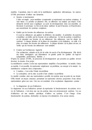 modèles. Cependant, dans le cadre de la modélisation application informatique, les auteurs
d’UML préconisent d’utiliser une démarche.
 Itérative et incrémentale
L’idée est simple : pour modéliser (comprendre et représenter) un système complexe, il
vaut mieux s’y prendre en plusieurs fois, en affirmant son analyse par étapes. Cette
démarche devrait aussi s’appliquer au cycle de développement dans son ensemble, en
favorisant le prototype. Le but est de mieux maîtriser la part d’inconnu et d’incertitudes
qui caractérisent les systèmes complexes.
 Guidée par les besoins des utilisateurs du système
Ce sont les utilisateurs qui guident la définition des modèles : le périmètre du système
à modéliser est défini par les besoins de ses utilisateurs. Le but du système à modéliser
est de répondre aux besoins de ses utilisateurs (les utilisateurs sont les clients du
système). A chaque itération de la phase de conception et de réalisation, on veille à la
prise en compte des besoins des utilisateurs. A chaque itération de la phase de test, on
vérifie que les besoins des utilisateurs sont satisfaits.
 Centrée sur l’architecture logicielle
Une architecture adaptée est la clé de voûte du succès d’un développement. Elle décrit
des choix stratégiques qui déterminent en grande partie les qualités du logiciel
(adaptabilité, performance, fiabilité…)
D’après les auteurs d’UML, un processus de développement qui possède ces qualités devrait
favoriser la réussite d’un projet.
La modélisation consiste à créer une représentation simplifiée d’un problème : le modèle. Grâce
au modèle, il est possible de représenter simplement un problème, un concept et le simuler. La
modélisation comporte deux composantes :
 L’analyse, c’est-à-dire l’étude du problème
 La conception, soit la mise au point d’une solution au problème
Le modèle constitue ainsi une représentation possible du système pour un point de vue donné.
UML fournit un moyen astucieux permettant de représenter diverses projections d’une même
représentation grâce aux vues. Une vue est constituée d’un ou plusieurs diagrammes comme :
 Le diagramme de cas d’utilisation
Le diagramme de cas d’utilisation permet de représenter le fonctionnement du système vis-à-
vis de l’utilisateur, c’est donc une vue du système dans son environnement extérieur. Un cas
d’utilisation est une manière spécifique d’utiliser un système. C’est l’image d’une
fonctionnalité du système, déclenchée en réponse à la stimulation d’un acteur externe.
 
