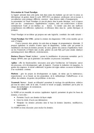 Présentation de Visual Paradigm
Le logiciel présenté dans cette partie était déjà connu des étudiants qui ont suivi le cursus en
informatique de gestion durant le cycle 2009-2012, car plusieurs professeurs ont eu recours à
son utilisation pour pratiquer différents exercices dans diverses unités d’enseignements.
La présentation de Visual Paradigm n’a pas été placée dans la partie théorique, car il n’expose
ainsi pas des connaissances supplémentaires acquises, mais sert exclusivement à décrire
sommairement l’outil et son interface au lecteur. Ce dernier aura alors une meilleure
compréhension des différentes explications et références faites dans les parties théoriques et
pratiques.
Visual Paradigm est un éditeur qui propose une suite logicielle, constituée des outils suivants :
Visual Paradigm For UML : permet la création des diagrammes UML et des modèles qui en
sont à l’origine.
Ceux-ci peuvent alors générer du code dans un langage de programmation déterminé. Il
propose également la création d’autres types de diagrammes, comme celui qui permet la
modélisation des bases de données pouvant, lui aussi, générer des canevas d’applications basés
sur des Framework et Pattern mais en plus, générer du code SQL qu’il peut ensuite déployer
automatiquement dans différents environnements.
Business Process Visual Architect : permet la modélisation de processus normalisés par le
langage BPMN, ainsi que la génération des modèles en processus exécutables.
Agilian : offre les fonctionnalités nécessaires pour gérer l’architecture de l’entreprise autour
des processus, et le développement agile de logiciels. Il permet la réalisation de maquettes, la
gestion des exigences, le travail collaboratif, la gestion des règles métiers ou encore la définition
d’un vocabulaire commun.
Platform : gère les projets de développement en équipe, de même que la maintenance,
respectivement en se basant sur des propositions de la méthodologie UnifiedProcess et en
offrant des solutions de gestion des problèmes et des tests.
Teamwork Server : fournit un référentiel permettant le stockage des spécifications réalisées
par tous les autres outils de la suite. Il assure le travail en équipe, notamment par la prise en
charge des technologies de versionnions.
2.4.3. SGBD
Le SGBD est un ensemble de services (application logiciel) permettant de gérer les bases de
données, c’est-à-dire :
 Permettre l’accès aux données de façon simple
 Gérer les droits d’accès aux informations
 Manipuler les données présentes dans la base de données (insertion, modification,
suppression…)
Un SGBD est donc nécessaire pour stocker les données.
 