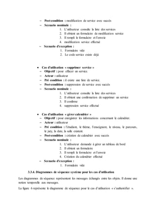  Post-condition : modification de service avec succès
 Scenario nominale :
1. L’utilisateur consulte la liste des services
2. Il obtient un formulaire de modification service
3. Il rempli le formulaire et l’envoie
4. modification service effectué
 Scenario d’exception :
1. Formulaire vide
2. Le code service existe déjà
 Cas d’utilisation « supprimer service »
 Objectif : pour effacer un service.
 Acteur : utilisateur
 Pré condition : il existe une liste de service.
 Post-condition : suppression de service avec succès
 Scenario nominale :
1. L’utilisateur consulte la liste des services
2. Il obtient une confirmation de supprimer un service
3. Il confirme
4. suppression service effectué
 Cas d’utilisation « gérer calendrier »
 Objectif : pour enregistrer les informations concernant le calendrier.
 Acteur : utilisateur
 Pré condition : l’étudiant, le thème, l’enseignant, le niveau, le parcours,
le jury, la date, la salle existent.
 Post-condition : création de calendrier avec succès
 Scenario nominale :
1. L’utilisateur demande à gérer un tableau de bord
2. Il obtient un formulaire
3. Il rempli le formulaire et l’envoie
4. Création du calendrier effectué
 Scenario d’exception :
1. Formulaire vide
3.3.4. Diagrammes de séquence système pour les cas d’utilisation
Les diagrammes de séquence représentent les messages échangés entre les objets. Il donne une
notion temporelle aux messages.
La figure 6 représente le diagramme de séquence pour le cas d’utilisation « s’authentifier ».
 