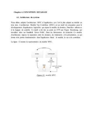 Chapitre 4. CONCEPTION DETAILLEE
4.1. Architecture du système
Nous allons adapter l’architecture MVC à l’application car c’est le plus adapté au modèle en
trois tiers. L'architecture Modèle Vue Contrôleur (MVC) est un motif de conception pour le
développement d'applications logicielles qui sépare le modèle de données, l'interface utilisateur
et la logique de contrôle. Ce motif a été mis au point en 1979 par Trygve Reenskaug, qui
travaillait alors sur Smalltalk Xerox PARC. Dans les laboratoires de recherche Ce modèle
d'architecture impose la séparation entre les données, les traitements et la présentation, ce qui
donne trois parties fondamentales dans l'application finale : le modèle, la vue et le contrôleur.
La figure 12 montre la représentation du modèle MVC.
Figure 12 : modèle MVC.
 