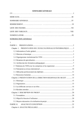 SOMMAIRE GENERALE
CV………………………………………………………………………………………………I
DEDICACES…………………………………………………………………………………III
SOMMAIRE GENERALE……………..………………….…………………………………IV
REMERCIEMENT…………..………………… ……………………………………………VI
LISTE DES FIGURES……………………….………………………………………..….…VII
LISTE DES TABLEAUX…………………………………...…………………………...…VIII
NOMENCLATURE…………… …………………….……………………………………..IX
INTRODUCTION GENERALE
1
PARTIE I. PRESENTATIONS..............................................................................................2
Chapitre 1. PRESENTATION DE L’ECOLE NATIONALE D’INFORMATIQUE.........3
1.2. Informations d’ordre général.......................................................................................3
1.3. Missions et historique..................................................................................................3
1.4. Organigramme institutionnel de l’ENI........................................................................5
1.5. Domaines de spécialisation .........................................................................................6
1.6. Architecture des formations pédagogiques .................................................................7
1.7. Relations de l’ENI avec les entreprises et les organismes ..........................................9
1.8. Partenariat au niveau international............................................................................10
1.1. Débouches professionnels des diplômés ...................................................................11
1.2. Ressources humaines.................................................................................................14
Chapitre 2. PRESENTATION DE LA DIRECTION REGIONALE DU BUGET .............15
2.1. Historique ..................................................................................................................15
2.2. Organisation ..............................................................................................................15
2.3. Les différents services et ses rôles.............................................................................16
2.4. Résultats attendus ......................................................................................................21
Chapitre 3. DESCRIPTION DU PROJET ...........................................................................20
3.1. Formulation ...............................................................................................................20
3.2. Objectif et besoins d’utilisateur.................................................................................20
3.3. Moyens nécessaires à la réalisation du projet............................................................20
PARTIE II. ANALYSE ET CONCEPTION .....................................................................22
Chapitre 4. ANALYSE PREALABLE.................................................................................23
 