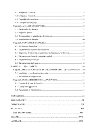 4.1. Analyse de l’existant .................................................................................................23
4.2. Critique de l’existant .................................................................................................24
4.3. Proposition des solutions...........................................................................................24
4.4. Conception avant projet.............................................................................................24
Chapitre 5. ANALYSE CONCEPTUELL ...........................................................................32
5.1. Dictionnaire des données...........................................................................................32
5.2. Règles de gestion.......................................................................................................32
5.3. Représentation et spécification des besoins ..............................................................33
5.4. Modélisation du domaine ..........................................................................................40
Chapitre 6. CONCEPTION DETAILLEE ...........................................................................42
6.1. Architecture du système ............................................................................................42
6.1. Diagramme de séquence de conception ....................................................................43
6.1. diagramme de classe de conception pour chaque cas d’utilisation ...........................45
6.1. Diagramme de classe de conception global...............................................................47
6.2. Diagramme de paquetages.........................................................................................48
6.3. Diagramme de déploiement.......................................................................................48
PARTIE III. REALISATION..............................................................................................49
Chapitre 7. MISE EN PLACE DE L’ENVIRONNEMENT DE DEVELOPPEMENT ...50
7.1. Installation et configuration des outils ......................................................................50
7.2. Architecture de l’application .....................................................................................52
Chapitre 8. DEVELOPPEMENT DE L’APPLICATION....................................................53
8.1. Création de la base de données..................................................................................53
8.1. Codage de l’application.............................................................................................55
8.2. Présentation de l’application .....................................................................................56
CONCLUSION……………………………………………………………………………….58
BIBLIOGRAPHIE……………………………………………………………………...…….XI
WEBOGRAPHIE……………………………………………...……………………….……XII
GLOSSAIRE…………………………………………………………….………….....……XIII
TABLE DES MATIERES………………………………………….…………..…….……XIV
RESUME………………………………………………………….………………...……XVII
ABSTRACT……………………………………………………………………...………XVII
 