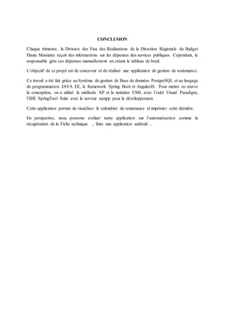 CONCLUSION
Chaque trimestre, la Division des Visa des Réalisations de la Direction Régionale du Budget
Haute Matsiatra reçoit des informations sur les dépenses des services publiques. Cependant, le
responsable gère ces dépenses manuellement en créant le tableau de bord.
L’objectif de ce projet est de concevoir et de réaliser une application de gestion de soutenance.
Ce travail a été fait grâce au Système de gestion de Base de données PostgreSQL et au langage
de programmation JAVA EE, le framework Spring Boot et AngularJS. Pour mettre en œuvre
la conception, on a utilisé la méthode XP et la notation UML avec l’outil Visual Paradigm,
l’IDE SpringTool Suite avec le serveur xampp pour le développement.
Cette application permet de visualiser le calendrier de soutenance et imprimer cette dernière.
En perspective, nous pouvons evoluer notre application sur l’automatisation comme la
récupération de la Fiche technique , faire une application android…
 