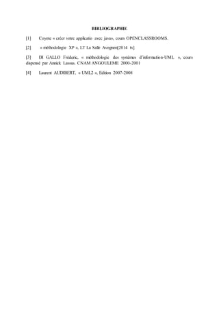 BIBLIOGRAPHIE
[1] Coyote « créer votre applicatio avec java», cours OPENCLASSROOMS.
[2] « méthodologie XP », LT La Salle Avognon[2014 tv]
[3] DI GALLO Fréderic, « méthodologie des systèmes d’information-UML », cours
dispensé par Annick Lassus. CNAM ANGOULEME 2000-2001
[4] Laurent AUDIBERT, « UML2 », Edition 2007-2008
 