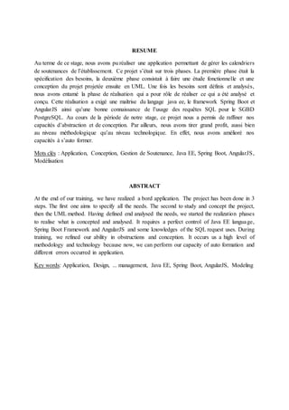 RESUME
Au terme de ce stage, nous avons pu réaliser une application permettant de gérer les calendriers
de soutenances de l’établissement. Ce projet s’était sur trois phases. La première phase était la
spécification des besoins, la deuxième phase consistait à faire une étude fonctionnelle et une
conception du projet projetée ensuite en UML. Une fois les besoins sont définis et analysés,
nous avons entamé la phase de réalisation qui a pour rôle de réaliser ce qui a été analysé et
conçu. Cette réalisation a exigé une maîtrise du langage java ee, le framework Spring Boot et
AngularJS ainsi qu’une bonne connaissance de l’usage des requêtes SQL pour le SGBD
PostgreSQL. Au cours de la période de notre stage, ce projet nous a permis de raffiner nos
capacités d’abstraction et de conception. Par ailleurs, nous avons tirer grand profit, aussi bien
au niveau méthodologique qu’au niveau technologique. En effet, nous avons amélioré nos
capacités à s’auto former.
Mots clés : Application, Conception, Gestion de Soutenance, Java EE, Spring Boot, AngularJS,
Modélisation
ABSTRACT
At the end of our training, we have realized a bord application. The project has been done in 3
steps. The first one aims to specify all the needs. The second to study and concept the project,
then the UML method. Having defined end analysed the needs, we started the realization phases
to realise what is concepted and analysed. It requires a perfect control of Java EE language,
Spring Boot Framework and AngularJS and some knowledges of the SQL request uses. During
training, we refined our ability in obstructions and conception. It occurs us a high level of
methodology and technology because now, we can perform our capacity of auto formation and
different errors occurred in application.
Key words: Application, Design, ... management, Java EE, Spring Boot, AngularJS, Modeling
 