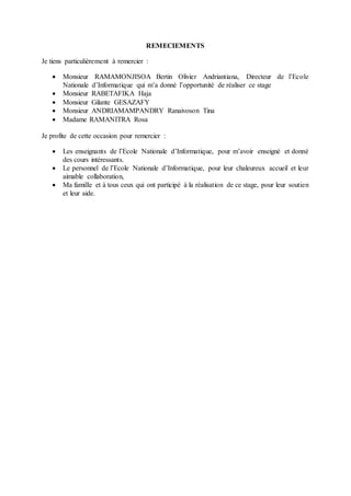 REMECIEMENTS
Je tiens particulièrement à remercier :
 Monsieur RAMAMONJISOA Bertin Olivier Andriantiana, Directeur de l’Ecole
Nationale d’Informatique qui m’a donné l’opportunité de réaliser ce stage
 Monsieur RABETAFIKA Haja
 Monsieur Gilante GESAZAFY
 Monsieur ANDRIAMAMPANDRY Ranaivoson Tina
 Madame RAMANITRA Rosa
Je profite de cette occasion pour remercier :
 Les enseignants de l’Ecole Nationale d’Informatique, pour m’avoir enseigné et donné
des cours intéressants.
 Le personnel de l’Ecole Nationale d’Informatique, pour leur chaleureux accueil et leur
aimable collaboration,
 Ma famille et à tous ceux qui ont participé à la réalisation de ce stage, pour leur soutien
et leur aide.
 