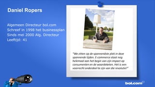 Daniel Ropers
Algemeen Directeur bol.com
Schreef in 1998 het businessplan
Sinds mei 2000 Alg. Directeur
Leeftijd: 41

“We zitten op de spannendste plek in deze
spannende tijden. E-commerce staat nog
helemaal aan het begin van zijn impact op
consumenten en de waardeketen. Het is een
voorrecht onderdeel te zijn van die revolutie!”

 