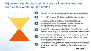 Wij denken dat de beste winkel voor de klant iets biedt dat
geen enkele winkel nu kan bieden
1
2

Er is ALLES te koop. Als het er niet is, bestaat het niet.

3

Een persoonlijke winkelomgeving die je alle hulp,
antwoorden, en inspiratie biedt om makkelijk en het
juiste product te laten vinden en ontdekken

4

Een eerlijk en transparant beeld van de kwaliteiten van elk
product, zodat je goede en veilige de beste keus kunt maken

5

Al het relevante aanbod (prijs, servicekwaliteit, levertijd &
-methode) voor elk product dat je wilt, zodat je het juiste
aanbod voor JOU kunt kiezen

6
5

Toegang tot alles wat je nodig hebt waar je het nodig hebt

De beste kwaliteit, gemak en betrouwbaarheid in bestellen,
betaling, en levering ; een belofte die altijd waargemaakt
wordt

 