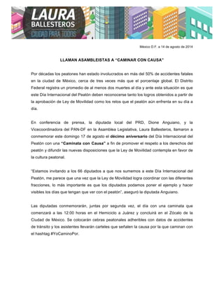  
	
  	
  
México D.F. a 14 de agosto de 2014
LLAMAN ASAMBLEISTAS A “CAMINAR CON CAUSA”
Por décadas los peatones han estado involucrados en más del 50% de accidentes fatales
en la ciudad de México, cerca de tres veces más que el porcentaje global. El Distrito
Federal registra un promedio de al menos dos muertes al día y ante esta situación es que
este Día Internacional del Peatón deben reconocerse tanto los logros obtenidos a partir de
la aprobación de Ley de Movilidad como los retos que el peatón aún enfrenta en su día a
día.
En conferencia de prensa, la diputada local del PRD, Dione Anguiano, y la
Vicecoordinadora del PAN-DF en la Asamblea Legislativa, Laura Ballesteros, llamaron a
conmemorar este domingo 17 de agosto el décimo aniversario del Día Internacional del
Peatón con una “Caminata con Causa” a fin de promover el respeto a los derechos del
peatón y difundir las nuevas disposiciones que la Ley de Movilidad contempla en favor de
la cultura peatonal.
“Estamos invitando a los 66 diputados a que nos sumemos a este Día Internacional del
Peatón, me parece que una vez que la Ley de Movilidad logra coordinar con las diferentes
fracciones, lo más importante es que los diputados podamos poner el ejemplo y hacer
visibles los días que tengan que ver con el peatón”, aseguró la diputada Anguiano.
Las diputadas conmemorarán, juntas por segunda vez, el día con una caminata que
comenzará a las 12:00 horas en el Hemiciclo a Juárez y concluirá en el Zócalo de la
Ciudad de México. Se colocarán cebras peatonales adheribles con datos de accidentes
de tránsito y los asistentes llevarán carteles que señalen la causa por la que caminan con
el hashtag #YoCaminoPor.
 