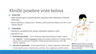 Klinički posebne vrste bolova
1) Srčani bol
• oblik odraženoga i parijetalnog bola nastalog nakon oštećenja miokarda
(ishemija)
• bol se odražava u lijevoj ruci i ramenu, prema prsnom košu te se širi u vrat
i donju čeljust
2) Glavobolja
• odražena i parijetalna bol, poslije zubobolje najčešća u ljudi
• dijelimo ih na:
a) funkcijske glavobolje – nema nikakvog organskog oštećenja mozga i organa
• npr. migrena – nastaje vjerojatno zbog poremećaja protoka krvi u mozgu, često
provocirana unutarnjim ili vanjskim čimbenicima (menstruacija, GUK, RR,
vrijeme, alkohol)
b) sekundarne glavobolje – prate druge bolesti, tj. nastaju organskim oštećenjem
• intrakranijalni procesi, hipertenzija, anemije, stres, dugotrajni psihički zamor...
 