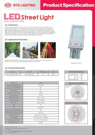 Product Specification


BOL-SLWA39-A00
                             Street Light
      Introduction
The BOL-SLWA39-A00 will eventually become the chief substitutes for high pressure
sodium vapour lamps. Its components can operate in a low voltage, so it is safe when
operating. This design accords with relevant safety and street lighting standards. The
BOL-SLWA39-A00 has greatly energy-saving capacity. In addition, the product features
high luminous efficiency and low lumen depreciation. When it is operating, the lighting is
distributed properly, showing a unique optical design. Compared with the traditional
street lamps, the LED street lamp reduces the maintenance costs.



      Application Environment




The BOL-SLWA39-A00 can provide soft, symmetrical and directional lighting without
strobe. It can be used for street lighting in different conditions.
                                                                                                         *Design Picture*


      Technical Parameters

        Part NO.                      Size(mm)               Weight(kg)           Color             Outline Dimension(Unit:mm)

   BOL-SLWA39-A00                  440×240×64                      7.9             Silver                                    64




                                                                                                                                  Reference before May .28, 2012 only due to product improvement.
         Parameter                                          Value
    Input Voltage ( V AC)                                  100-240                           Maximum polar
                                                                                             intensity=1579.12
                                                                                             Angle=0
    Quantity of LED(PCS)                                      39
          Power(W)                                            46
     Luminous Flux (lm)                                     3,200                                                  0
                                                                                                                   190
                                                                                                                   380
        Power Factor                                        ≥0.92                                                  570
                                                                                                                   7 60
                                                                                                                   9 50
       Emitting Angle                                    125°× 45°                                                 1 140
                                                                                                                   1 330
                                                                                                                   1 520
       Shape of Flare                                    Rectangle
           CCT（K）                                        4,500-6,500
              CRI                                             70
               IP                                         IP65/WF1
 Overhang Diameter(mm)                                        60
Operating Temperature (℃)                                  -20 ~50
        Body Material                                Aluminium + Glass
         Packaging                                 1PCS/Carton（K5K5K）
    Package Size (mm)                              714×317×145(1PCS)
       Design Life (Hr)                                    40,000


BYD (Hui Zhou) Co., Ltd.
Xiangshui River, Daya Bay, Huizhou, China
P.C: 516083
Tel: +86-755-89888888-68888(9:00-17:00,GMT+8:00)
 