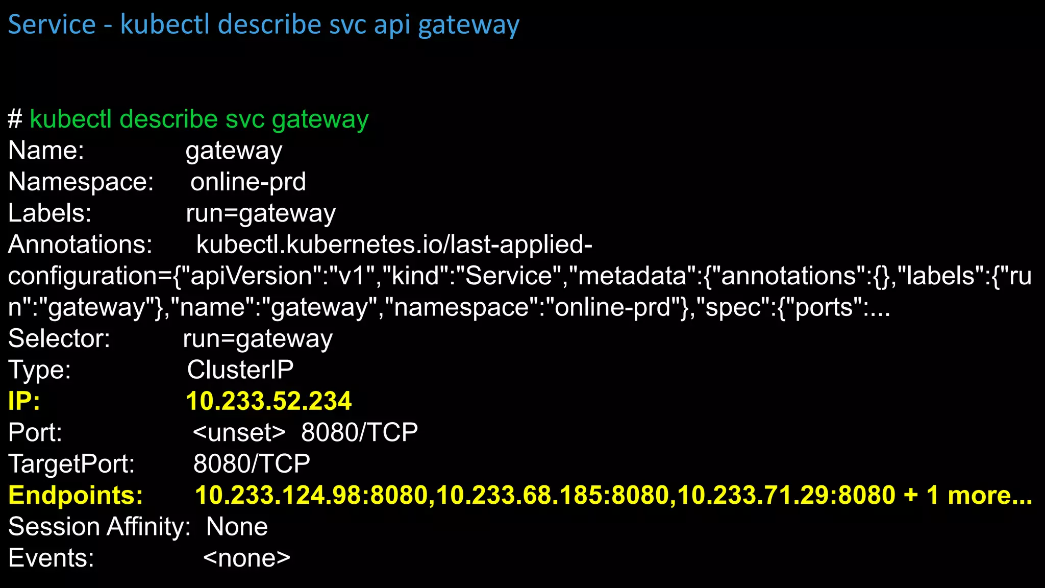 # kubectl describe svc gateway
Name: gateway
Namespace: online-prd
Labels: run=gateway
Annotations: kubectl.kubernetes.io/last-applied-
configuration={"apiVersion":"v1","kind":"Service","metadata":{"annotations":{},"labels":{"ru
n":"gateway"},"name":"gateway","namespace":"online-prd"},"spec":{"ports":...
Selector: run=gateway
Type: ClusterIP
IP: 10.233.52.234
Port: <unset> 8080/TCP
TargetPort: 8080/TCP
Endpoints: 10.233.124.98:8080,10.233.68.185:8080,10.233.71.29:8080 + 1 more...
Session Affinity: None
Events: <none>
Service - kubectl describe svc api gateway
 