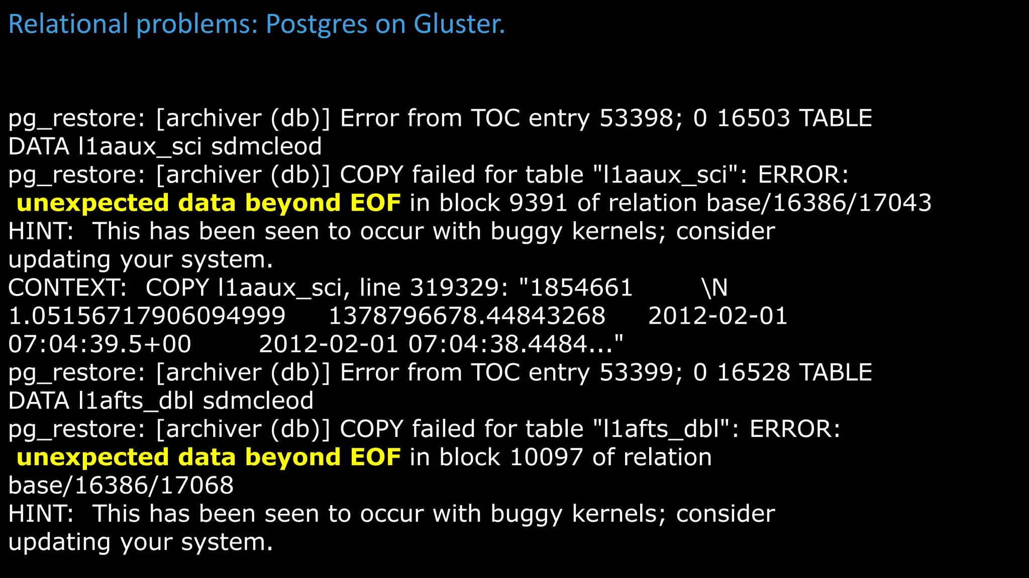 Relational problems: Postgres on Gluster.
kubectl get
pg_restore: [archiver (db)] Error from TOC entry 53398; 0 16503 TABLE
DATA l1aaux_sci sdmcleod
pg_restore: [archiver (db)] COPY failed for table "l1aaux_sci": ERROR:
unexpected data beyond EOF in block 9391 of relation base/16386/17043
HINT: This has been seen to occur with buggy kernels; consider
updating your system.
CONTEXT: COPY l1aaux_sci, line 319329: "1854661 N
1.05156717906094999 1378796678.44843268 2012-02-01
07:04:39.5+00 2012-02-01 07:04:38.4484..."
pg_restore: [archiver (db)] Error from TOC entry 53399; 0 16528 TABLE
DATA l1afts_dbl sdmcleod
pg_restore: [archiver (db)] COPY failed for table "l1afts_dbl": ERROR:
unexpected data beyond EOF in block 10097 of relation
base/16386/17068
HINT: This has been seen to occur with buggy kernels; consider
updating your system.
 