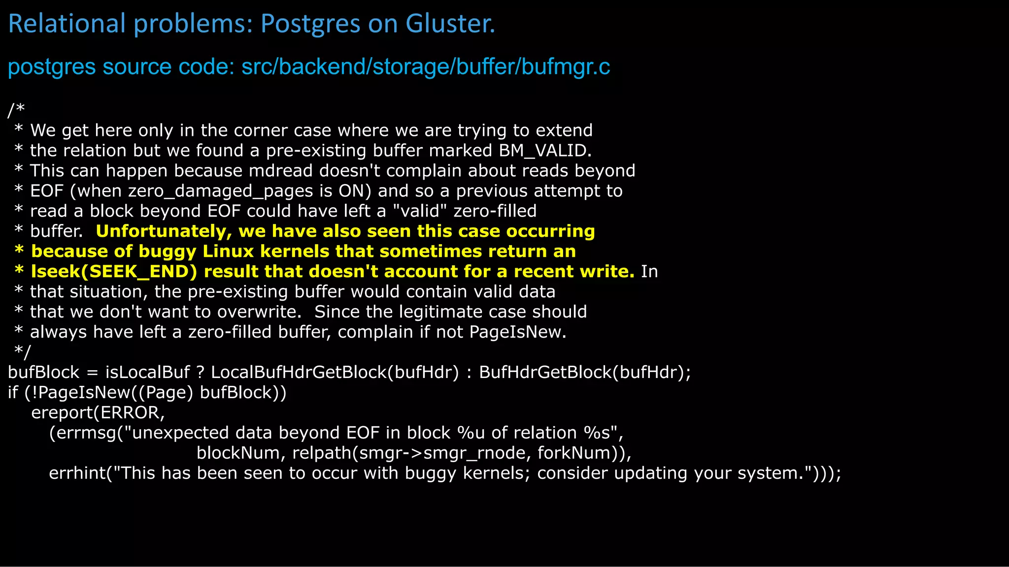 Relational problems: Postgres on Gluster.
postgres source code: src/backend/storage/buffer/bufmgr.c
kubectl get
/*
* We get here only in the corner case where we are trying to extend
* the relation but we found a pre-existing buffer marked BM_VALID.
* This can happen because mdread doesn't complain about reads beyond
* EOF (when zero_damaged_pages is ON) and so a previous attempt to
* read a block beyond EOF could have left a "valid" zero-filled
* buffer. Unfortunately, we have also seen this case occurring
* because of buggy Linux kernels that sometimes return an
* lseek(SEEK_END) result that doesn't account for a recent write. In
* that situation, the pre-existing buffer would contain valid data
* that we don't want to overwrite. Since the legitimate case should
* always have left a zero-filled buffer, complain if not PageIsNew.
*/
bufBlock = isLocalBuf ? LocalBufHdrGetBlock(bufHdr) : BufHdrGetBlock(bufHdr);
if (!PageIsNew((Page) bufBlock))
ereport(ERROR,
(errmsg("unexpected data beyond EOF in block %u of relation %s",
blockNum, relpath(smgr->smgr_rnode, forkNum)),
errhint("This has been seen to occur with buggy kernels; consider updating your system.")));
 