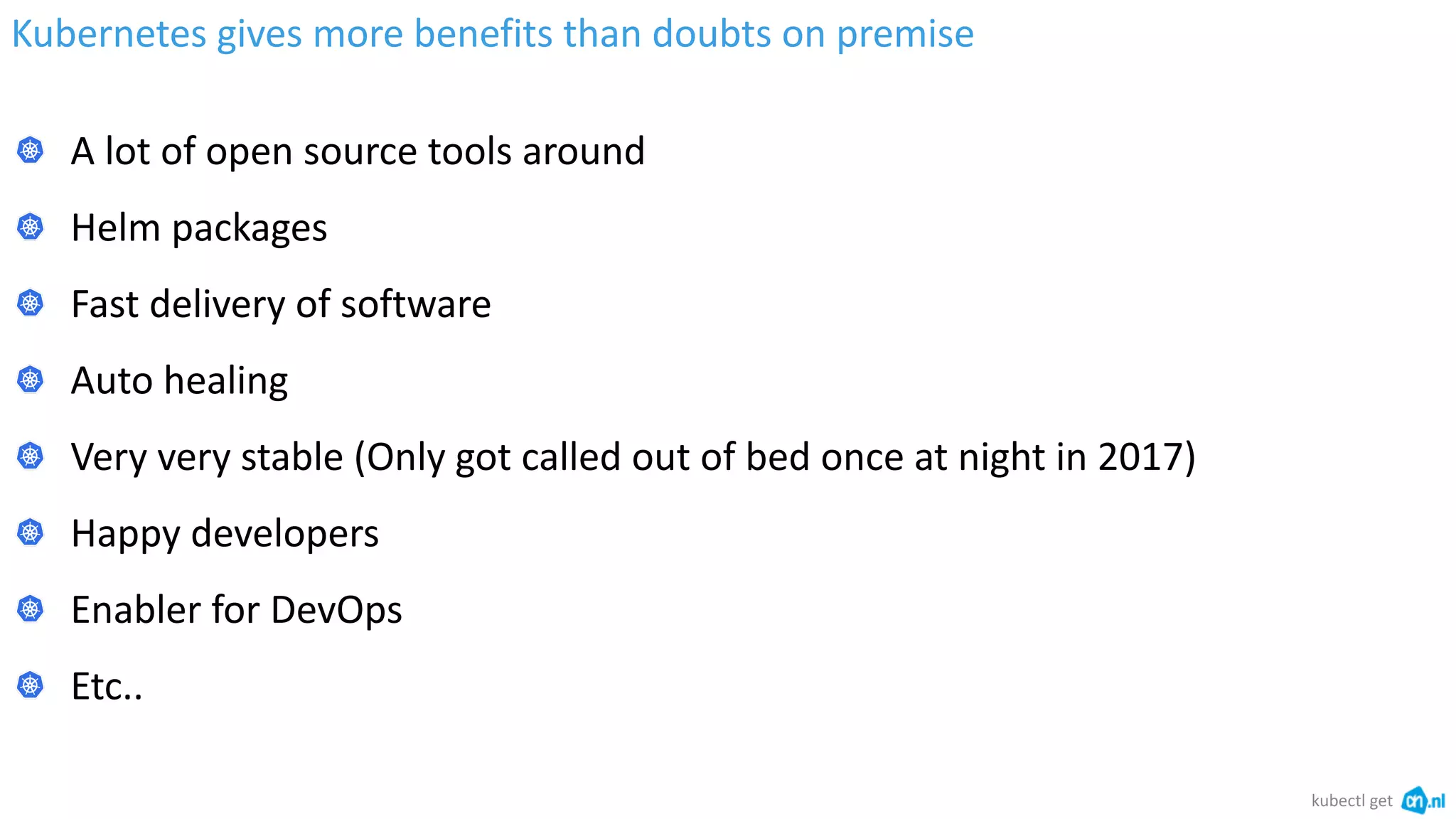 Kubernetes gives more benefits than doubts on premise
kubectl get
A lot of open source tools around
Helm packages
Fast delivery of software
Auto healing
Very very stable (Only got called out of bed once at night in 2017)
Happy developers
Enabler for DevOps
Etc..
 