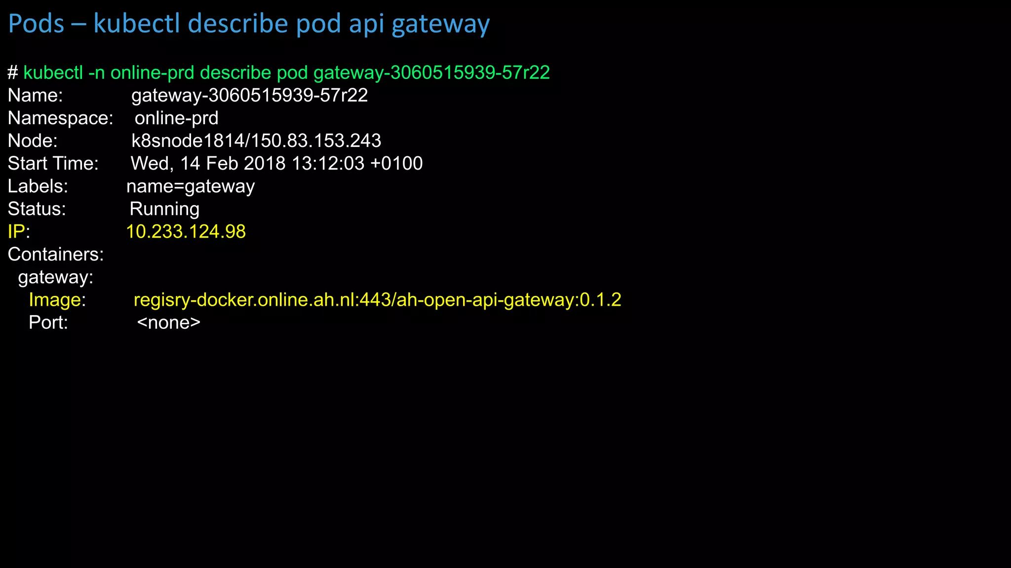 # kubectl -n online-prd describe pod gateway-3060515939-57r22
Name: gateway-3060515939-57r22
Namespace: online-prd
Node: k8snode1814/150.83.153.243
Start Time: Wed, 14 Feb 2018 13:12:03 +0100
Labels: name=gateway
Status: Running
IP: 10.233.124.98
Containers:
gateway:
Image: regisry-docker.online.ah.nl:443/ah-open-api-gateway:0.1.2
Port: <none>
Pods – kubectl describe pod api gateway
 