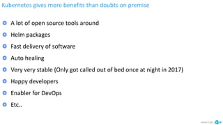 Kubernetes gives more benefits than doubts on premise
kubectl get
A lot of open source tools around
Helm packages
Fast delivery of software
Auto healing
Very very stable (Only got called out of bed once at night in 2017)
Happy developers
Enabler for DevOps
Etc..
 