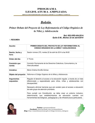 Boletín
Primer Debate del Proyecto de Ley Reformatoria al Código Orgánico de
la Niñez y Adolescencia
Bol. 005-VRD-AN-2014
Quito D.M., Martes 22 de abril/2014
I. RESUMEN
Asunto: PRIMER DEBATE DEL PROYECTO DE LEY REFORMATORIA AL
CÓDIGO ORGÁNICO DE LA NIÑEZ Y ADOLESCENCIA
Sesión, fecha y
hora:
Sesión número 275, martes 22 de abril de 2014 a las 9h30
Orden del día: 3° Punto
Comisión que
remite:
Comisión Permanente de los Derechos Colectivos, Comunitarios y la
Interculturalidad
Iniciativa: María Cristina Kronfle Gómez
Objeto del proyecto: Reformar el Código Orgánico de la Niñez y Adolscencia.
Argumentos
expuestos:
Regular el derecho al acceso a la educación regular, a través de un trato
diferenciado y especializado para niños, niñas y adolescentes con
discapacidad.
Necesario eliminar barreras que aún existen para el acceso a educación
de este grupo de atención prioritaria.
Para cumplir con Constitución, se debe crear un entorno inclusivo,
determinando que establecimientos de educación cuenten con
herramientas tecnológicas, pedagógicas y de infraestructura particulares.
Twitter: @veroasambleista
Facebook: www.facebook.com/veroasambleista
Blog: http://asambleanacional.gob.ec/blogs/veronica_rodriguez
 
