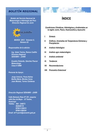2
MARZO 2013 Volumen 9,
Número 03
Responsables de la edición:
Ing. Adam Yanina, Ramos Cadillo
Directora Regional
SENAMHI – JUNIN
Eusebio Rolando, Sánchez Paucar
Meteorólogo
Clase II OMM
Personal de Apoyo:
Jorge Antonio, Poma Núñez
Bertha María, Montes Ceras
Juan Moisés, Torres Cárdenas
Dirección Regional SENAMHI - JUNÍN
Calle Nemesio Raez Nº 251, esquina
calle Dos de Mayo - El Tambo,
Huancayo
Telefax: 064 - 248072
964648119
RPM # 536915
RPM # 889324
Email: dr11-junin@senamhi.gob.pe
BOLETÍN REGIONAL
Boletín del Servicio Nacional de
Meteorología e Hidrología del Perú
Dirección Regional de Junín
ÍNDICE
Condiciones Climáticas, Hidrológicas y Ambientales en
la región Junín, Pasco, Huancavelica y Ayacucho
I. Síntesis
II. Gráficos; Anomalías de Temperaturas Extremas y
Precipitación
III. Análisis hidrológico
IV. Análisis agro meteorológico
V. Análisis ambiental
VI. Tendencia
VII. Recomendaciones
VIII. Pronostico Estacional
 