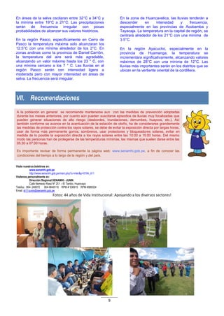 9
A la población en general se recomienda mantenerse aun con las medidas de prevención adoptadas
durante los meses anteriores, por cuanto aún pueden suscitarse episodios de lluvias muy focalizadas que
pueden generar situaciones de alto riesgo (desbordes, inundaciones, derrumbes, huaycos, etc.). Así
también conforme se avance en la acentuación de la estación de otoño, ha de considerarse grandemente
las medidas de protección contra los rayos solares, se debe de evitar la exposición directa por largas horas,
usar de forma más permanente gorros, sombreros, usar protectores y bloqueadores solares, evitar en
medida de lo posible la exposición directa a los rayos solares entre las 10:00 a 15:00 horas. Del mismo
modo las personas han de protegerse de las temperaturas mínimas, las mismas que suelen darse entre las
05.30 a 07:00 horas.
Es importante revisar de forma permanente la página web: www.senamhi.gob.pe, a fin de conocer las
condiciones del tiempo a lo largo de la región y del país.
En áreas de la selva oscilaran entre 32°C a 34°C y
la mínima entre 19°C a 21°C. Las precipitaciones
serán de frecuencia irregular con pocas
probabilidades de alcanzar sus valores históricos.
En la región Pasco, específicamente en Cerro de
Pasco la temperatura máxima solo alcanzaran los
12.5°C con una mínima alrededor de los 2°C. En
zonas andinas como la provincia de Daniel Carrión,
la temperatura del aire será más agradable,
alcanzando un valor máximo hasta los 23 ° C, con
una mínima cercano a los 7 ° C. Las lluvias en al
región Pasco serán con intensidad ligera a
moderada pero con mayor intensidad en áreas de
selva. La frecuencia será irregular.
En la zona de Huancavelica, las lluvias tenderán a
descender en intensidad y frecuencia,
especialmente en las provincias de Acobamba y
Tayacaja. La temperatura en la capital de región, se
centrara alrededor de los 21°C con una mínima de
3.5°C.
En la región Ayacucho, especialmente en la
provincia de Huamanga, la temperatura se
incrementara significativamente, alcanzando valores
máximos de 28°C con una mínima de 12°C. Las
lluvias más importantes serán en los distritos que se
ubican en la vertiente oriental de la cordillera.
VII. Recomendaciones
Visite nuestros boletines en:
www.senamhi.gob.pe
http://www.senamhi.gob.pe/main.php?u=inter&p=0104_d11
Visítenos personalmente en:
Dirección Regional SENAMHI - JUNIN
Calle Nemesio Raez Nº 251 – El Tambo, Huancayo
Telefax: 064- 248072 064-9648119 RPM # 536915 RPM #889324
Email: dr11-junin@senamhi.gob.pe
Fotos: 44 años de Vida Institucional: Apoyando a los diversos sectores!
 