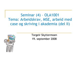 Seminar (4) – OLA1001 Tema: Arbeidskrav, MSE, arbeid med case og skriving i akademia (del II) Torgeir Skyttermoen 19. september 2008 
