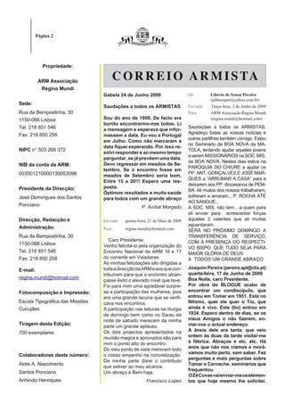 Página 2




           Propriedade:

         ARM Associação
                                     C O R R E I O A R M I S TA
          Regina Mundi
                                 Gabela 24 de Junho 2009                       De:        Libério de Sousa Pereira
                                                                                          (plibsouper@yahoo.com.br)
Sede:
                                 Saudações a todos os ARMISTAS                 Enviada:   Terça-feira, 2 de Junho de 2009
Rua da Bempostinha, 30                                                         Para:      ARM Associação Regina Mundi
1150-066 Lisboa                  Sou do ano de 1959. De facto era                         (regina.mundi@hotmail.com)
                                 bonito encontrarmo-nos todos. Li
Tel. 218 851 546                                                               Saudações a todos os ARMISTAS.
                                 a mensagem e esperava que infor-
Fax: 218 850 258                                                               Agradeço todas as vossas notícias e
                                 massem a data. Eu vou a Portugal
                                                                               outras partilhas também comigo. Estou
                                 em Julho. Como não marcaram a
                                                                               no Seminário da BOA NOVA da MA-
                                 data fiquei esperando. Por isso re-
NIPC n° 503 268 372                                                            TOLA, tentando ajudar aqueles jovens
                                 solvi responder e ao mesmo tempo
                                                                               a serem MISSIONÁRIOS na SOC. MIS.
                                 perguntar, se já prevêem uma data.
                                                                               da BOA NOVA. Nestes dias estive na
NIB da conta da ARM:             Devo regressar em meados de Se-
                                                                               PARÓQUIA DO CHIURE a ajudar os
                                 tembro. Se o encontro fosse em
003501210000130053098                                                          PP. ANT. GONÇALVES E JOSÉ MAR-
                                 meados de Setembro seria bom.
                                                                               QUES a “ARRUMAR A CASA” para a
                                 Entre 15 a 20!!! Espero uma res-
                                                                               deixarem aos PP. diocesanos de PEM-
Presidente da Direcção:          posta.
                                                                               BA. Ali muitos dos nossos trabalharam,
                                 Óptimos resultados e muita saúde
José Domingues dos Santos                                                      sofreram e amaram... P. ROCHA ATÉ
                                 para todos com um grande abraço
                                                                               AO SANGUE...
Ponciano                                             P. Aníbal Morgado         A SOC. MIS. não tem... a quem para
                                                                               ali enviar para acrescentar forças
Direcção, Redacção e             Enviada:   quinta-feira, 21 de Maio de 2009   àqueles 2 valentes que ali muitas
                                                                               aguentaram...
Administração:                   Para:      regina.mundi@hotmail.com           SERÁ NO PRÓXIMO DOMINGO A
Rua da Bempostinha, 30                                                         TRANSFERÊNCIA DE SERVIÇO,
                                    Caro Presidente;                           COM A PRESENÇA DO RESPECTI-
1150-066 Lisboa                  Venho felicitá-lo pela organização do         VO BISPO. QUE TUDO SEJA PARA
Tel. 218 851 546                 Encontro Nacional da ARM 16 e 17              MAIOR GLÓRIA DE DEUS.
Fax: 218 850 258                 do corrente em Valadares.                     A TODOS UM GRANDE ABRAÇO.
                                 As minhas felicitações são dirigidas a
                                 toda a direcção da ARM e aos que con-         Joaquim Pereira (pereira.apt@clix.pt)
E-mail:
                                 tribuíram para que o encontro alcan-          quarta-feira, 17 de Junho de 2009
regina.mundi@hotmail.com                                                       Boa Noite, caro Presidente.
                                 çasse êxito o elevado nível que teve.
                                 Foi para mim uma agradável surpre-            Por obra do BLOGUE acabo de
Fotocomposição e Impressão:      sa a participação das mulheres, pois          encontrar um condiscípulo, que
                                 era uma grande lacuna que se verifi-          entrou em Tomar em 1951. Está no
Escola Tipográfica das Missões   cava nos encontros.                           Nihimo, quer ele quer o Tio, que
Cucujães                         A participação nas leituras na liturgia       ainda é vivo. Este (tio) entrou em
                                 de domingo bem como no Sarau da               1934. Espero dentro de dias, se os
                                 noite de sábado merecem da minha              meus Amigos o não fizerem, en-
Tiragem desta Edição:            parte um grande aplauso.                      viar-vos o actual endereço.
                                 Os dois projectos apresentados na             A ânsia dele era tanta, que veio
700 exemplares
                                 reunião magna e aprovados são para            ontem às duas da tarde visitar-me
                                 mim o ponto alto do encontro.                 à fábrica. Abraços e etc. etc. Há
                                 Do meu ponto de vista merecem todo            anos que não nos víamos e morá-
                                                                               vamos muito perto, sem saber. Fez
Colaboradores deste número:      o nosso empenho na concretização.
                                                                               perguntas e mais perguntas sobre
                                 Da minha parte darei o contributo
Aires A. Nascimento                                                            Tomar e Cernache, seminários que
                                 que estiver ao meu alcance.
                                                                               frequentou.
Santos Ponciano                  Um abraço e Bem haja.
                                                                               O Zé Covas vai enviar-me os elemen-
Armindo Henriques                                       Francisco Lopes        tos que hoje mesmo lhe solicitei.
 