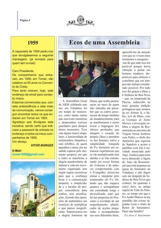 Página 4




            1959                             Ecos de uma Assembleia
A rapaziada de 1959 pediu-nos                                                                apercebi-me da atenção
que divulgássemos a seguinte                                                                 com que se viviam estes
mensagem, (já enviada para                                                                   momentos e assegurei-
quem tem e-mail):                                                                            -me de que tudo isso era
                                                                                             possível porque havia
Caro Presidente,                                                                             vibração a pulsar em
Os companheiros que entra-                                                                   homens maduros, dis-
                                                                                             poníveis para oferecer o
ram, em 1959, em Tomar, vão
                                                                                             contributo que em tem-
celebrar os 50 anos no Conven-                                                               pos não tinham conside-
to de Cristo.                                                                                rado possível. Por tudo
Para tanto criaram, hoje, este                                                               isso dei graças a Deus e
endereço de email para contac-                                                               à Senhora da Boa Nova
to mútuo.                                                                                    – que, na temporada da
Estamos convencidos que, com            A Assembleia Geral      Diana, que soube perma-      Páscoa, redescobri na
                                    da ARM celebrada este       necer no meio de quem        mais genuína tradição
esta antecedência e este meio
                                    ano em Valadares foi        não entendia até perce-      portuguesa (que arranca
de comunicação, vamos conse-        um tempo de reencon-        ber que os outros preci-     do rei Afonso X, o Sá-
guir encontrar todos os que en-     tro, como tantas outras     savam de tempo também        bio, avô de Dinis, com
traram em Tomar em 1959.            que reavivam memórias       de amadurecimento para       as Cantigas de Santa
Agradeço que divulgues esta         e desprendem sorrisos       se manifestarem e assim      Maria): a invocação ce-
iniciativa, sendo certo que indi-   guardados para abraços      trocar a linguagem dos       lebra a alegria da Res-
carei a password de entrada no      destes momentos. Teve       afectos profundos que        surreição no encontro da
endereço a todos os meus com-       esta alguns traços singu-   atingem o coração do         Virgem Nossa Senhora
panheiros de 1959.                  lares: a luminosidade de    próprio Deus e prendem       com Pedro, o chefe dos
Um abraço                           testemunhos, límpidos e     os dos homens; retive a      Apóstolos que regressa
                                    sem refolhos, de quem       simplicidade tranquila       do Sepulcro e acorre a
               VITOR BORGES
                                    aprendeu a amar, por ter    do P.e Jerónimo em es-       partilhar com Ela a no-
E-Mail:                             sabido esperar pelo mo-     truturar experiências que    vidade anunciada pelo
tomar1959@gmail.com                 mento propício em que       se vão multiplicando sem     Anjo. Ganhou para mim
                                    o outro se manifesta; a     alardes e se irão estrutu-   nova dimensão a figura
                                    alegria transbordante de    rando em novas formas        do Anjo da Ressurrei-
                                    retratar a vida em movi-    de vivências e de anún-      ção que está suspenso na
                                    mento organizado sem        cio comprometido com         igreja do Seminário de
                                    impôr regras excessivas     o Evangelho; deixei-me       Valadares e não fiquei
                                    para que a confiança        enlear e interpelar pelo     sem me despedir da Se-
                                    brote e a comunicação       testemunho do P.e Or-        nhora da Boa Nova que
                                    desperte; a simplicida-     lando que não esquece        conheci, há quarenta e
                                    de e a lucidez de pro-      quantos o acompanham         cinco anos, na antiga
                                    por consistência para       em caminhada longa e         capela de Vilar do Para-
                                    sonhos, sem mistifica-      diversificada; senti que     íso, ao tempo em que o
                                    ções, fazendo das opera-    há nas propostas do Pon-     P.e André Marcos aí era
                                    ções da matemática um       ciano a novidade de um       guardião das coisas sa-
                                    exercício de multiplicar    empenhamento planifi-        gradas (com o título de
                                    o que parece insignifi-     cador de acções prepa-       Reitor de Seminário).
                                    cante. Impressionou-me      radas e acompanhadas         Deus seja bendito!
                                    a alegria luminosa da       nas suas diferentes fases;    P.e Aires A. Nascimento
 