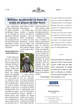 N.º 103                                                                                        Página 5




                                                                                  Os Leigos da Boa Nova levaram a
    Milhares de pessoas na festa de                                               efeito um encontro de trabalho em
     acção de graças de São Nuno                                                  Valadares nos dias 17 e 18 de Abril.
                                                                                  Dado que são jovens, e com parcos
   Com organização        latam factos e relem-     butos que atribui a D.
da Câmara Municipal       bram pessoas.             Nuno. Lembrou ainda           recursos, o Pe. Jerónimo Nunes pe-
da Sertã, Seminário          Foi também apre-       que Nuno Álvares é            diu-nos uma ajuda.
das Missões, Fregue-      sentada a separata        uma figura que encon-         Foi feito um e-mail nesse sentido,
sia de Cernache de        do livro “Cernache do     tra referência nos mais
                                                                                  para quem tem correio electróni-
Bonjardim e Paróquia      Bonjardim - Terra do      diversos autores.
de S. Sebastião, fo-      Santo Condestável”,           Ambas as obras            co, e em consequência desse apelo,
ram diversas activida-    da autoria de Aires       têm a chancela da             mais uma vez os armistas respon-
des organizadas para      Nascimento. Trata-se      ARM, à qual pertence
                                                                                  deram, para esse efeito, e oferece-
comemorar a canoni-       de uma singela, mas       o Seminário das mis-
zação de Nuno Álva-       sentida homenagem a       sões de Cernache,             ram 1.000,00€ para ajudar nas des-
res Pereira.              Nuno Álvares Pereira      situado nos antigos           pesas. Os LBN agradeceram.
                          e a Cernache do Bon-      Paços do Bonjardim,
Apresentado livro         jardim.                   construídos pelo pai
 sobre São Nuno                                     de Nuno Álvares Pe-
                                                    reira e lugar de esta-                               ******
    A festa contou ain-                             dia da sua família. Os
da com a apresenta-                                 proventos da venda
                                                                                  No dia 16 de Maio o Pe. Albino dos
ção do livro “Semi-                                 das obras serão ca-
nário das Missões de                                nalizados para dois           Anjos fez 39 anos. Como chegou
Cernache do Bonjar-                                 projectos para Mo-            só pelas 17,00h, dado que tinha
dim - Figuras e Me-                                 çambique e Angola,            outros compromissos de manhã
mórias”, editado pela                               onde a ARM tem dois
                                                                                  em Lisboa, foi recebido no salão
associação      Regina                              projectos de alfabeti-
Mundi dos Antigos                                   zação e de combate à          onde se realizavam os trabalhos,
Alunos da Sociedade          O autor compro-        pobreza.                      com sonora salva de palmas e can-
Missionária (ARM). O      va que D. Nuno nas-
                                                           in Pinhal Digital      ção de parabéns a você.
livro, que resulta de     ceu em Cernache,
um trabalho de pes-       nos Paços mandados
quisa apurada, não é      construir pelo seu pai.
só um evocar de figu-     Disse que foi junto da
ras como D. António       sua mãe que adquiriu                            Sociedade de Advogados
Barroso e São Nuno        os valores de justiça
de Santa Maria, mas       e solidariedade para
é também um reposi-       com os mais pobres.                              António Emílio Pires
                                                                                Advogado
tório de memórias de      Homem decidido e
figuras ilustres, bem     corajoso, de braços
                                                                  Av. Conselheiro Fernando de Sousa, no 19 – 18o
como memórias escri-      abertos para acolher
                                                                            1070-072 Lisboa – Portugal
tas e partilhadas por     quem dele precisava
                                                                    Tel.: 351.21 384 63 00 Fax 351.21 387 01 67
alguns antigos alunos     e nobreza de coração
                                                                             Email: epires@pmbgr.pt
do seminário que re-      foram alguns dos atri-
 