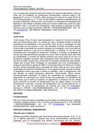 Boletim de Jurisprudência
Tribunal Regional do Trabalho – São Paulo
 
Serviço de Gestão Normativa e Jurisprudencial 10
 
que a avença seja composta apenas de verbas de natureza indenizatória, sobre as
quais não há incidência de contribuição previdenciária, conforme artigo o 28,
parágrafo 9º, da Lei n.º 8.212/91. Aliás, da leitura do inciso III do artigo 475-N do
CPC (acrescido pela Lei nº 11.232, de 22/12/2005), aplicável subsidiariamente ao
processo trabalhista, infere-se que a conciliação ou a transação homologadas pelo
Estado-juiz são válidas e eficazes ainda que incluam matéria não posta em juízo.
Afastado, assim, o princípio da congruência, resta indevida a cobrança da União.
Recurso a que se nega provimento. (TRT/SP - 01579000420085020481 - RO - Ac.
3ªT 20120327443 - Rel. MERCIA TOMAZINHO - DOE 30/03/2012)
PROVA
Justa causa
"Justa causa. Prova. A justa causa ensejadora da ruptura do vínculo de emprego
deve ser efetivamente grave, na medida em que o emprego constitui a fonte de
subsistência do trabalhador e de sua família, além de que a imputação da falta
grave acaba por lhe macular a vida. Sua aplicação somente se justifica quando
comprovada a gravidade da conduta imputada ao empregado, prova que cabia ao
empregador produzir e cujo ônus se desincumbiu a contento. O uso de e-mail
corporativo para veiculação de mexericos e intrigas e a desídia na prestação do
serviço são fatos plenamente provados nos autos. Não há perdão tácito pela falta
de imediatidade. O contrato de trabalho perdurou por pouco mais de um ano: os
problemas contábeis causados pela empregada foram descobertos aos poucos,
em abril de 2008. Consta que a recorrente foi advertida verbalmente pela desídia.
Cópias dos e-mails foram entregues ao empregador por uma ex-empregada e
colega da recorrida em agosto de 2008. A reclamante entrou em férias em meados
de julho, tempo necessário para a apuração dos fatos, além de que nova e grave
reclamação de cliente foi formalizada em 19 de agosto de 2008, durante as férias.
A despedida ocorreu logo após o retorno ao trabalho. Lícito o desligamento, não
são devidas as verbas postuladas. Mantenho. Reconvenção. Danos morais.
Constrangimento inexistente. O pedido de condenação do ex-empregador no
pagamento de indenização por danos morais está assentado na inexistência de
justa causa, que é ponto já superado no julgamento. A presença de um colega
recém admitido na reunião de desligamento teve por objeto atestar a lisura do
procedimento. Outrossim, reuniões de desligamento são constrangedoras por si
só. Não há prova de excedimento de conduta por parte do empregador.
Mantenho." (TRT/SP - 02017009020085020058 - RO - Ac. 10ªT 20120466737 -
Rel. MARTA CASADEI MOMEZZO - DOE 30/04/2012)
RECURSO
Fundamentação
Não se conhece de agravo de petição que não ataca os fundamentos da r. decisão
recorrida. Inteligência do art. 514, II, do CPC e da Súmula 422 do C. TST. (TRT/SP
- 00977005720045020065 - AP - Ac. 17ªT 20120263658 - Rel. ORLANDO
APUENE BERTÃO - DOE 16/03/2012)
REPOUSO SEMANAL REMUNERADO
Parcelas que o integram
Reflexos dos DSR's integrados das horas extras nas demais parcelas. O art. 7º, da
Lei nº 605/49 determina o cômputo das horas extraordinárias habitualmente
prestadas para os empregados que tenham remuneração por dia, semana,
 