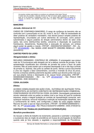Boletim de Jurisprudência
Tribunal Regional do Trabalho – São Paulo
 
Serviço de Gestão Normativa e Jurisprudencial 2
 
As ementas contidas neste boletim se constituem em publicação oficial deste Tribunal.
O inteiro teor dos acórdãos, oferecido através de “links” de acesso rápido, julgados nas Turmas a
partir de 22 de fevereiro e publicados a partir de 1º de março estão disponíveis na página do
Tribunal, na internet, com validade legal para todos os efeitos. Consulte o Provimento GP nº
03/2010.
BANCÁRIO
Jornada. Adicional de 1/3
CARGO DE CONFIANÇA BANCÁRIO: O cargo de confiança do bancário não se
confunde com o preconizado no art. 62, inciso II, da CLT. Não há necessidade de
deter poderes de verdadeiro mandatário, mas deverá possuir simples poderes de
representação, circundados por outros elementos de convicção, como possuir
subordinados e alguns poderes de direção administrativa dentro do setor onde
opera, tais como distribuir-lhes tarefas, colocá-los à disposição de superiores
hierárquicos, discipliná-los, fiscalizar-lhes a execução de serviços, em síntese
algum poder de gestão e mando. (TRT/SP - 00003042720105020047 - RO - Ac.
11ªT 20120266363 - Rel. MARIA JOSÉ BIGHETTI ORDOÑO REBELLO - DOE
20/03/2012)
CARTÃO PONTO OU LIVRO
Obrigatoriedade e efeitos
RECURSO ORDINÁRIO. CONTROLE DE JORNADA. O empregador que possui
mais de 10 funcionários está obrigado por lei a efetuar controle de jornada. A não
apresentação injustificada dos controles de jornada faz prova a favor da parte
contrária. Não se pode aceitar que a empresa desrespeite a lei e não faça controle
de jornada ou, fazendo, não junte os cartões de ponto. Sendo a prova documental
e uma vez negado o labor extraordinário, ocorrerá a inversão do ônus da prova,
ficando a empresa adstrita justamente àqueles cartões que deveria juntar mas que,
por sua própria inércia e desrespeito à lei, sequer foram produzidos. (TRT/SP -
00008553820105020263 - RO - Ac. 12ªT 20120327257 - Rel. PAULO KIM
BARBOSA - DOE 30/03/2012)
COISA JULGADA
Efeitos
ACORDO HOMOLOGADO EM AÇÃO CÍVEL. OUTORGA DE QUITAÇÃO TOTAL
E IRRESTRITA AO EXTINTO CONTRATO DE REPRESENTAÇÃO COMERCIAL.
CONFIGURADOS OS EFEITOS DA COISA JULGADA. Homologado judicialmente
acordo celebrado entre as partes na esfera cível e por força do qual foi conferida
expressa, ampla e integral quitação ao contrato de representação comercial, sem
quaisquer ressalvas, torna-se impositiva a extinção da reclamação trabalhista, sem
o conhecimento de mérito, pois configurado o efeito da coisa julgada material.
Recurso do autor a que se nega provimento. (TRT/SP - 02195004120095020012 -
RO - Ac. 4ªT 20120412866 - Rel. PAULO AUGUSTO CAMARA - DOE 27/04/2012)
CONTRATO DE TRABALHO (SUSPENSÃO E INTERRUPÇÃO)
Benefício previdenciário
Ao recusar a oferta de trabalho da reclamante, passando a submeter o empregado
a sucessivas idas ao órgão da previdência em busca de prorrogação do benefício
quando este já fora cessado e esgotada a responsabilidade da Previdência,
 