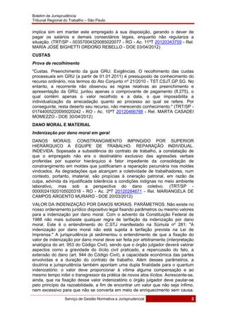 Boletim de Jurisprudência
Tribunal Regional do Trabalho – São Paulo
 
Serviço de Gestão Normativa e Jurisprudencial 3
 
implica sim em manter este empregado à sua disposição, gerando o dever de
pagar os salários e demais consectários legais, enquanto não regulariza a
situação. (TRT/SP - 00357004320085020077 - RO - Ac. 11ªT 20120343759 - Rel.
MARIA JOSÉ BIGHETTI ORDOÑO REBELLO - DOE 03/04/2012)
CUSTAS
Prova de recolhimento
"Custas. Preenchimento da guia GRU. Exigências. O recolhimento das custas
processuais em GRU (a partir de 01.01.2011) é pressuposto de conhecimento do
recurso ordinário, nos termos do Ato Conjunto nº 21/2010 - TST.CSJT.GP.SG. No
entanto, a recorrente não observou as regras relativas ao preenchimento e
apresentação da GRU, juntou apenas o comprovante de pagamento (fl.275), o
qual contém apenas o valor recolhido e a data, o que impossibilita a
individualização da arrecadação quanto ao processo ao qual se refere. Por
conseguinte, resta deserto seu recurso, não merecendo conhecimento." (TRT/SP -
01744005220095020242 - RO - Ac. 10ªT 20120466788 - Rel. MARTA CASADEI
MOMEZZO - DOE 30/04/2012)
DANO MORAL E MATERIAL
Indenização por dano moral em geral
DANOS MORAIS. CONSTRANGIMENTO IMPINGIDO POR SUPERIOR
HIERÁRQUICO À EQUIPE DE TRABALHO. REPARAÇÃO INDIVIDUAL.
INDEVIDA. Sopesada a subsistência do contrato de trabalho, a constatação de
que o empregado não era o destinatário exclusivo das agressões verbais
proferidas por superior hierárquico é fator impediente da consolidação de
constrangimento em moldes que justificariam a reparação pecuniária nos moldes
vindcados. As degradações que alcançam a coletividade de trabalhadores, num
contexto, portanto, imaterial, são propícias à oneração patronal, em razão da
culpa, advinda da injustificada tolerância a condições indignas no meio ambiente
laborativo, mas sob a perspectiva do dano coletivo. (TRT/SP -
00000241920105020318 - RO - Ac. 2ªT 20120284671 - Rel. MARIANGELA DE
CAMPOS ARGENTO MURARO - DOE 20/03/2012)
VALOR DA INDENIZAÇÃO POR DANOS MORAIS. PARÂMETROS. Não existe no
nosso ordenamento jurídico dispositivo legal fixando parâmetros ou mesmo valores
para a indenização por dano moral. Com o advento da Constituição Federal de
1988 não mais subsiste qualquer regra de tarifação da indenização por dano
moral. Este é o entendimento do C.STJ manifestado na Súmula nº 281: "A
indenização por dano moral não está sujeita à tarifação prevista na Lei de
Imprensa." A jurisprudência já sedimentou o entendimento de que a fixação do
valor de indenização por dano moral deve ser feita por arbitramento (interpretação
analógica do art. 953 do Código Civil), sendo que o órgão julgador deverá valorar
aspectos como a gravidade do ilícito civil praticado, a repercussão do fato, a
extensão do dano (art. 944 do Código Civil), a capacidade econômica das partes
envolvidas e a duração do contrato de trabalho. Além desses parâmetros, a
doutrina e jurisprudência também apontam uma dupla finalidade para o quantum
indenizatório: o valor deve proporcionar à vítima alguma compensação e ao
mesmo tempo inibir o transgressor da prática de novos atos ilícitos. Acrescente-se,
ainda, que na fixação desse valor indenizatório o órgão julgador deve pautar-se
pelo princípio da razoabilidade, a fim de encontrar um valor que não seja ínfimo,
nem excessivo para que não se converta em meio de enriquecimento sem causa.
 