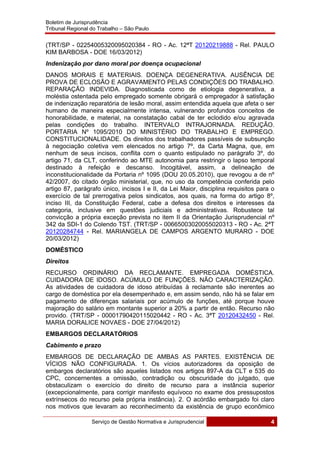 Boletim de Jurisprudência
Tribunal Regional do Trabalho – São Paulo
 
Serviço de Gestão Normativa e Jurisprudencial 4
 
(TRT/SP - 02254005320095020384 - RO - Ac. 12ªT 20120219888 - Rel. PAULO
KIM BARBOSA - DOE 16/03/2012)
Indenização por dano moral por doença ocupacional
DANOS MORAIS E MATERIAIS. DOENÇA DEGENERATIVA. AUSÊNCIA DE
PROVA DE ECLOSÃO E AGRAVAMENTO PELAS CONDIÇÕES DO TRABALHO.
REPARAÇÃO INDEVIDA. Diagnosticada como de etiologia degenerativa, a
moléstia ostentada pelo empregado somente obrigará o empregador à satisfação
de indenização reparatória de lesão moral, assim entendida aquela que afeta o ser
humano de maneira especialmente intensa, vulnerando profundos conceitos de
honorabilidade, e material, na constatação cabal de ter eclodido e/ou agravada
pelas condições do trabalho. INTERVALO INTRAJORNADA. REDUÇÃO.
PORTARIA Nº 1095/2010 DO MINISTÉRIO DO TRABALHO E EMPREGO.
CONSTITUCIONALIDADE. Os direitos dos trabalhadores passíveis de subsunção
à negociação coletiva vem elencados no artigo 7º, da Carta Magna, que, em
nenhum de seus incisos, conflita com o quanto estipulado no parágrafo 3º, do
artigo 71, da CLT, conferindo ao MTE autonomia para restringir o lapso temporal
destinado à refeição e descanso. Incogitável, assim, a delineação de
inconstitucionalidade da Portaria nº 1095 (DOU 20.05.2010), que revogou a de nº
42/2007, do citado órgão ministerial, que, no uso da competência conferida pelo
artigo 87, parágrafo único, incisos I e II, da Lei Maior, disciplina requisitos para o
exercício de tal prerrogativa pelos sindicatos, aos quais, na forma do artigo 8º,
inciso III, da Constituição Federal, cabe a defesa dos direitos e interesses da
categoria, inclusive em questões judiciais e administrativas. Robustece tal
convicção a própria exceção prevista no item II da Orientação Jurisprudencial nº
342 da SDI-1 do Colendo TST. (TRT/SP - 00665003020055020313 - RO - Ac. 2ªT
20120284744 - Rel. MARIANGELA DE CAMPOS ARGENTO MURARO - DOE
20/03/2012)
DOMÉSTICO
Direitos
RECURSO ORDINÁRIO DA RECLAMANTE. EMPREGADA DOMÉSTICA.
CUIDADORA DE IDOSO. ACÚMULO DE FUNÇÕES. NÃO CARACTERIZAÇÃO.
As atividades de cuidadora de idoso atribuídas à reclamante são inerentes ao
cargo de doméstica por ela desempenhado e, em assim sendo, não há se falar em
pagamento de diferenças salariais por acúmulo de funções, até porque houve
majoração do salário em montante superior a 20% a partir de então. Recurso não
provido. (TRT/SP - 00001790420115020442 - RO - Ac. 3ªT 20120432450 - Rel.
MARIA DORALICE NOVAES - DOE 27/04/2012)
EMBARGOS DECLARATÓRIOS
Cabimento e prazo
EMBARGOS DE DECLARAÇÃO DE AMBAS AS PARTES. EXISTÊNCIA DE
VÍCIOS NÃO CONFIGURADA. 1. Os vícios autorizadores da oposição de
embargos declaratórios são aqueles listados nos artigos 897-A da CLT e 535 do
CPC, concernentes a omissão, contradição ou obscuridade do julgado, que
obstaculizam o exercício do direito de recurso para a instância superior
(excepcionalmente, para corrigir manifesto equívoco no exame dos pressupostos
extrínsecos do recurso pela própria instância). 2. O acórdão embargado foi claro
nos motivos que levaram ao reconhecimento da existência de grupo econômico
 