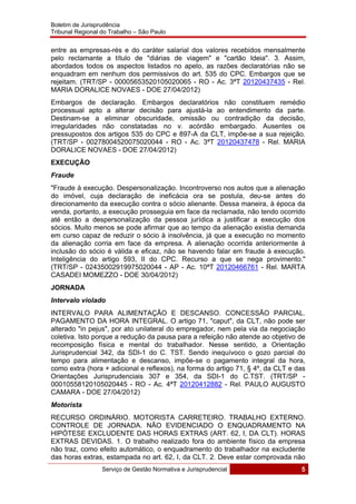 Boletim de Jurisprudência
Tribunal Regional do Trabalho – São Paulo
 
Serviço de Gestão Normativa e Jurisprudencial 5
 
entre as empresas-rés e do caráter salarial dos valores recebidos mensalmente
pelo reclamante a título de "diárias de viagem" e "cartão Ideia". 3. Assim,
abordados todos os aspectos listados no apelo, as razões declaratórias não se
enquadram em nenhum dos permissivos do art. 535 do CPC. Embargos que se
rejeitam. (TRT/SP - 00005653520105020065 - RO - Ac. 3ªT 20120437435 - Rel.
MARIA DORALICE NOVAES - DOE 27/04/2012)
Embargos de declaração. Embargos declaratórios não constituem remédio
processual apto a alterar decisão para ajustá-la ao entendimento da parte.
Destinam-se a eliminar obscuridade, omissão ou contradição da decisão,
irregularidades não constatadas no v. acórdão embargado. Ausentes os
pressupostos dos artigos 535 do CPC e 897-A da CLT, impõe-se a sua rejeição.
(TRT/SP - 00278004520075020044 - RO - Ac. 3ªT 20120437478 - Rel. MARIA
DORALICE NOVAES - DOE 27/04/2012)
EXECUÇÃO
Fraude
"Fraude à execução. Despersonalização. Incontroverso nos autos que a alienação
do imóvel, cuja declaração de ineficácia ora se postula, deu-se antes do
direcionamento da execução contra o sócio alienante. Dessa maneira, à época da
venda, portanto, a execução prosseguia em face da reclamada, não tendo ocorrido
até então a despersonalização da pessoa jurídica a justificar a execução dos
sócios. Muito menos se pode afirmar que ao tempo da alienação existia demanda
em curso capaz de reduzir o sócio à insolvência, já que a execução no momento
da alienação corria em face da empresa. A alienação ocorrida anteriormente à
inclusão do sócio é válida e eficaz, não se havendo falar em fraude à execução.
Inteligência do artigo 593, II do CPC. Recurso a que se nega provimento."
(TRT/SP - 02435002919975020044 - AP - Ac. 10ªT 20120466761 - Rel. MARTA
CASADEI MOMEZZO - DOE 30/04/2012)
JORNADA
Intervalo violado
INTERVALO PARA ALIMENTAÇÃO E DESCANSO. CONCESSÃO PARCIAL.
PAGAMENTO DA HORA INTEGRAL. O artigo 71, "caput", da CLT, não pode ser
alterado "in pejus", por ato unilateral do empregador, nem pela via da negociação
coletiva. Isto porque a redução da pausa para a refeição não atende ao objetivo de
recomposição física e mental do trabalhador. Nesse sentido, a Orientação
Jurisprudencial 342, da SDI-1 do C. TST. Sendo inequívoco o gozo parcial do
tempo para alimentação e descanso, impõe-se o pagamento integral da hora,
como extra (hora + adicional e reflexos), na forma do artigo 71, § 4º, da CLT e das
Orientações Jurisprudenciais 307 e 354, da SDI-1 do C.TST. (TRT/SP -
00010558120105020445 - RO - Ac. 4ªT 20120412882 - Rel. PAULO AUGUSTO
CAMARA - DOE 27/04/2012)
Motorista
RECURSO ORDINÁRIO. MOTORISTA CARRETEIRO. TRABALHO EXTERNO.
CONTROLE DE JORNADA. NÃO EVIDENCIADO O ENQUADRAMENTO NA
HIPÓTESE EXCLUDENTE DAS HORAS EXTRAS (ART. 62, I, DA CLT). HORAS
EXTRAS DEVIDAS. 1. O trabalho realizado fora do ambiente físico da empresa
não traz, como efeito automático, o enquadramento do trabalhador na excludente
das horas extras, estampada no art. 62, I, da CLT. 2. Deve estar comprovada não
 