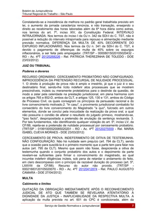 Boletim de Jurisprudência
Tribunal Regional do Trabalho – São Paulo
 
Serviço de Gestão Normativa e Jurisprudencial 7
 
Constatando-se a inexistência de melhora no padrão geral trabalhista previsto em
lei, o aumento da jornada caracteriza renúncia, e não transação, ensejando o
direito ao recebimento das horas laboradas além da 6ª hora diária como extras,
nos termos do art. 7º, inciso XIV, da Constituição Federal. INTERVALO
INTRAJORNADA. Nos termos do inciso I da OJ n. 342 da SDI-I do C. TST, não é
possível a redução do intervalo intrajornada para repouso e alimentação mediante
previsão normativa. DIFERENÇA DA MULTA DE 40% DECORRENTE DO
EXPURGO INFLACIONÁRIO. Nos termos da OJ n. 341 da SDI-I do C. TST, é
devido o pagamento de diferenças de multa de 40% sobre os expurgos
inflacionários, a ser feita pelo empregador. (TRT/SP - 00008015020105020432 -
RO - Ac. 4ªT 20120268226 - Rel. PATRICIA THEREZINHA DE TOLEDO - DOE
23/03/2012)
JUIZ OU TRIBUNAL
Poderes e deveres
RECURSO ORDINÁRIO. CERCEAMENTO PROBATÓRIO NÃO CONFIGURADO.
IMPROCEDÊNCIA DA PRETENSÃO RECURSAL DE NULIDADE PROCESSUAL.
1. O direito à produção de prova não é amplo e irrestrito, já que o juiz é o seu
destinatário final, sendo-lhe lícito indeferir atos processuais que se mostrem
prescindíveis, inúteis ou meramente protelatórios para o deslinde da questão, de
modo a zelar pela celeridade na prestação jurisdicional, em plena harmonia com
os artigos 765 e 852-D, ambos da CLT, e artigos 125, 130 e 131, ambos do Código
de Processo Civil, os quais consagram os princípios da persuasão racional e do
livre convencimento motivado.2. "In casu", o provimento jurisdicional combatido foi
consectário do livre convencimento do Magistrado "a quo", fulcrado em outros
elementos, donde se conclui pela inocuidade da realização da prova oral, a qual
não possuiria o condão de alterar o resultado do julgado primevo, mostrando-se,
"ipso facto", despropositada a pretensão de anulação da sentença revisanda. 3.
Por tais fundamentos, não identificando qualquer violação do art. 5º, inciso LV, da
CF/88, rejeita-se a pretensão de nulidade processual por cerceamento probatório.
(TRT/SP - 01991005520085020201 - RO - Ac. 4ªT 20120275559 - Rel. MARIA
ISABEL CUEVA MORAES - DOE 23/03/2012)
CERCEAMENTO DE PROVA. INDEFERIMENTO DE OITIVA DE TESTEMUNHA.
NÃO CONFIGURAÇÃO. Não há nulidade sem prejuízo (art. 794 da CLT), sendo
que a ocasião para suscitá-la é o primeiro momento que a parte tem para falar nos
autos (art. 795 da CLT). Mesmo que assim não fosse, despicienda a oitiva de
testemunha quando o conjunto probatório dos autos e o depoimento da parte
revelam-se suficientes para firmar o convencimento do magistrado, ao qual
incumbe indeferir diligências inúteis, sob pena de retardar o andamento do feito,
em claro descompasso com o princípio da razoável duração do processo (art. 5º,
LXXVIII da CF/88). Recurso do autor não provido. (TRT/SP -
00021683120105020070 - RO - Ac. 4ªT 20120412874 - Rel. PAULO AUGUSTO
CAMARA - DOE 27/04/2012)
MULTA
Cabimento e limites
QUITAÇÃO DA OBRIGAÇÃO IMEDIATAMENTE APÓS O RECONHECIMENTO
JUDICIAL DE ATO QUE TAMBÉM SE REVELARIA ATENTATÓRIO À
DIGNIDADE DA JUSTIÇA - INAPLICABILIDADE DA RESPECTIVA MULTA. A
aplicação da multa prevista no art. 601 do CPC é condicionada, além da
 