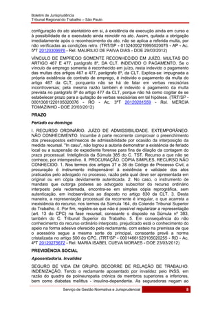 Boletim de Jurisprudência
Tribunal Regional do Trabalho – São Paulo
 
Serviço de Gestão Normativa e Jurisprudencial 8
 
configuração do ato atentatório em si, à existência de execução ainda em curso e
à possibilidade de o executado ainda reincidir no ato. Assim, quitada a obrigação
imediatamente após o reconhecimento do ato, não se aplica a referida multa, por
não verificadas as condições retro. (TRT/SP - 01324000219995020076 - AP - Ac.
5ªT 20120309976 - Rel. MAURILIO DE PAIVA DIAS - DOE 29/03/2012)
VÍNCULO DE EMPREGO SOMENTE RECONHECIDO EM JUÍZO. MULTAS DO
ARTIGO 467 E 477, parágrafo 8º, DA CLT. INDEVIDO O PAGAMENTO. Se o
vínculo de emprego somente é reconhecido em juízo, resta indevido o pagamento
das multas dos artigos 467 e 477, parágrafo 8º, da CLT. Explica-se: impugnada a
própria existência de contrato de emprego, é indevido o pagamento da multa do
artigo 467 da CLT, porquanto não se há de falar em verbas rescisórias
incontroversas; pela mesma razão também é indevido o pagamento da multa
prevista no parágrafo 8º do artigo 477 da CLT, porque não há como cogitar de se
estabelecer prazo para a quitação de verbas rescisórias em tal hipótese. (TRT/SP -
00013081220105020076 - RO - Ac. 3ªT 20120281559 - Rel. MERCIA
TOMAZINHO - DOE 20/03/2012)
PRAZO
Feriado ou domingo
I. RECURSO ORDINÁRIO. JUÍZO DE ADMISSIBILIDADE. EXTEMPORÂNEO.
NÃO CONHECIMENTO. Incumbe à parte recorrente comprovar o preenchimento
dos pressupostos extrínsecos de admissibilidade por ocasião da interposição da
medida recursal. "In casu", não logrou a autoria demonstrar a existência de feriado
local ou a suspensão de expediente forense para fins de dilação da contagem do
prazo processual. Inteligência da Súmula 385 do C. TST. Recurso a que não se
conhece, por intempestivo. II. PROCURAÇÃO. CÓPIA SIMPLES. RECURSO NÃO
CONHECIDO. 1. Nos termos dos artigos 37 e 38 do Código de Processo Civil, a
procuração é instrumento indispensável à existência e validade dos atos
praticados pelo advogado no processo, razão pela qual deve ser apresentada em
original ou em cópia devidamente autenticada. 2. No caso, o instrumento de
mandato que outorga poderes ao advogado subscritor do recurso ordinário
interposto pela reclamada, encontra-se em simples cópia reprográfica, sem
autenticação, em inobservância ao disposto no artigo 830 da CLT. 3. Desta
maneira, a representação processual da recorrente é irregular, o que acarreta a
inexistência do recurso, nos termos da Súmula 164, do Colendo Tribunal Superior
do Trabalho. 4. Por fim, registre-se que não é possível regularizar a representação
(art. 13 do CPC) na fase recursal, consoante o disposto na Súmula nº 383,
também do C. Tribunal Superior do Trabalho. 5. Em consequência do não
conhecimento do recurso ordinário interposto, prejudicado está o conhecimento do
apelo na forma adesiva oferecido pelo reclamante, com esteio na premissa de que
o acessório segue a mesma sorte do principal, consoante prevê a norma
cristalizada no artigo 500 do CPC. (TRT/SP - 00014661520105020255 - RO - Ac.
4ªT 20120275672 - Rel. MARIA ISABEL CUEVA MORAES - DOE 23/03/2012)
PREVIDÊNCIA SOCIAL
Aposentadoria. Invalidez
SEGURO DE VIDA EM GRUPO. DECORRE DE RELAÇÃO DE TRABALHO.
INDENIZAÇÃO. Tendo o reclamante aposentado por invalidez pelo INSS, em
razão do quadro de polineuropatia crônica de membros superiores e inferiores,
bem como diabetes melittus - insulino-dependente. As seguradoras negam ao
 