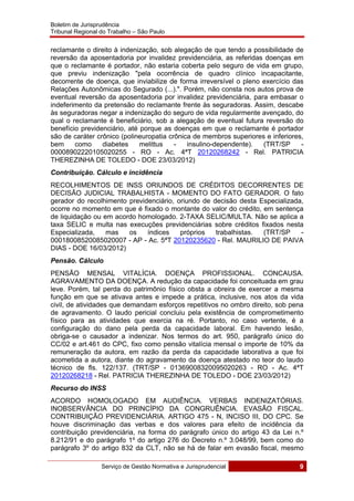 Boletim de Jurisprudência
Tribunal Regional do Trabalho – São Paulo
 
Serviço de Gestão Normativa e Jurisprudencial 9
 
reclamante o direito à indenização, sob alegação de que tendo a possibilidade de
reversão da aposentadoria por invalidez previdenciária, as referidas doenças em
que o reclamante é portador, não estaria coberta pelo seguro de vida em grupo,
que previu indenização "pela ocorrência de quadro clínico incapacitante,
decorrente de doença, que inviabilize de forma irreversível o pleno exercício das
Relações Autonômicas do Segurado (...).". Porém, não consta nos autos prova de
eventual reversão da aposentadoria por invalidez previdenciária, para embasar o
indeferimento da pretensão do reclamante frente às seguradoras. Assim, descabe
às seguradoras negar a indenização do seguro de vida regularmente avençado, do
qual o reclamante é beneficiário, sob a alegação de eventual futura reversão do
benefício previdenciário, até porque as doenças em que o reclamante é portador
são de caráter crônico (polineuropatia crônica de membros superiores e inferiores,
bem como diabetes melittus - insulino-dependente). (TRT/SP -
00008902220105020255 - RO - Ac. 4ªT 20120268242 - Rel. PATRICIA
THEREZINHA DE TOLEDO - DOE 23/03/2012)
Contribuição. Cálculo e incidência
RECOLHIMENTOS DE INSS ORIUNDOS DE CRÉDITOS DECORRENTES DE
DECISÃO JUDICIAL TRABALHISTA - MOMENTO DO FATO GERADOR. O fato
gerador do recolhimento previdenciário, oriundo de decisão desta Especializada,
ocorre no momento em que é fixado o montante do valor do crédito, em sentença
de liquidação ou em acordo homologado. 2-TAXA SELIC/MULTA. Não se aplica a
taxa SELIC e multa nas execuções previdenciárias sobre créditos fixados nesta
Especializada, mas os índices próprios trabalhistas. (TRT/SP -
00018008520085020007 - AP - Ac. 5ªT 20120235620 - Rel. MAURILIO DE PAIVA
DIAS - DOE 16/03/2012)
Pensão. Cálculo
PENSÃO MENSAL VITALÍCIA. DOENÇA PROFISSIONAL. CONCAUSA.
AGRAVAMENTO DA DOENÇA. A redução da capacidade foi conceituada em grau
leve. Porém, tal perda do patrimônio físico obsta a obreira de exercer a mesma
função em que se ativava antes e impede a prática, inclusive, nos atos da vida
civil, de atividades que demandam esforços repetitivos no ombro direito, sob pena
de agravamento. O laudo pericial concluiu pela existência de comprometimento
físico para as atividades que exercia na ré. Portanto, no caso vertente, é a
configuração do dano pela perda da capacidade laboral. Em havendo lesão,
obriga-se o causador a indenizar. Nos termos do art. 950, parágrafo único do
CC/02 e art.461 do CPC, fixo como pensão vitalícia mensal o importe de 10% da
remuneração da autora, em razão da perda da capacidade laborativa a que foi
acometida a autora, diante do agravamento da doença atestado no teor do laudo
técnico de fls. 122/137. (TRT/SP - 01369008320095020263 - RO - Ac. 4ªT
20120268218 - Rel. PATRICIA THEREZINHA DE TOLEDO - DOE 23/03/2012)
Recurso do INSS
ACORDO HOMOLOGADO EM AUDIÊNCIA. VERBAS INDENIZATÓRIAS.
INOBSERVÂNCIA DO PRINCÍPIO DA CONGRUÊNCIA. EVASÃO FISCAL.
CONTRIBUIÇÃO PREVIDENCIÁRIA. ARTIGO 475 - N, INCISO III, DO CPC. Se
houve discriminação das verbas e dos valores para efeito de incidência da
contribuição previdenciária, na forma do parágrafo único do artigo 43 da Lei n.º
8.212/91 e do parágrafo 1º do artigo 276 do Decreto n.º 3.048/99, bem como do
parágrafo 3º do artigo 832 da CLT, não se há de falar em evasão fiscal, mesmo
 