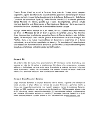 Ernesto Torres Cantú se sumó a Banamex hace más de 25 años como banquero 
corporativo. A partir de entonces ha ocupado distintas posiciones de liderazgo en diversas 
regiones del país, incluyendo la dirección general de la Banca de Consumo y de la Banca 
Comercial: así como la de PyMES y Crédito Familiar. Desde 2012 es director general de 
Banco Nacional de México, puesto que seguirá desempeñando. Ernesto estudió 
Ingeniería Industrial y de Sistemas en el Tecnológico de Monterrey y tiene una maestría 
en Administración de Empresas por la Universidad Estatal de Georgia. 
Rodrigo Zorrilla entró a trabajar a Citi, en México, en 1992 y desde entonces ha liderado 
las áreas de Mercados de Citi en diversos países de América Latina y Asia Pacífico. 
Antes de convertirse en el director general del Grupo de Clientes Institucionales de Citi en 
Japón, se desempeñó como director general de Operaciones de Citi en la región Asia 
Pacífico. Suma a su nueva responsabilidad en Banamex su experiencia en la Banca 
Institucional y sus probadas capacidades de liderazgo. Es licenciado en Economía y tiene 
una maestría en Administración de Empresas por el ITAM. Es diplomado del Programa 
Ejecutivo por la Kellogg en la Universidad de Northwestern. 
Acerca de Citi 
Citi, el banco líder del mundo, Tiene aproximadamente 200 millones de cuentas de clientes y hace 
negocios en más de 160 países y jurisdicciones. Citi ofrece a los consumidores, empresas, 
gobiernos e instituciones con una amplia gama de productos y servicios financieros, incluyendo 
banca de consumo y crédito, banca corporativa y de inversión, corretaje de valores, servicios de 
transacción y gestión de patrimonio. Más información en www.citigroup.com. 
Acerca de Grupo Financiero Banamex 
Grupo Financiero Banamex es el grupo financiero líder en México. Siguiendo una estrategia de 
banca universal, el Grupo ofrece una variedad de servicios financieros a personas morales y 
físicas, que incluyen banca comercial y de inversión, seguros y manejo de inversiones. Banamex, 
fundado en 1884, cuenta con una extensa red de distribución de 1,706 sucursales, atiende a más 
de 21 millones de clientes, realizando diariamente 17.5 transacciones mediante su infraestructura 
que consta de 6,200 cajeros automáticos, casi 80,000 Terminales Puntos de Venta (TPV) y 18,000 
puntos de corresponsalías ubicadas en todo el país. Más información en www.banamex.com 
