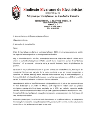 Sindicato Mexicano de Electricistas
                                                 REGISTRO No. 760
                    Integrado por Trabajadores de la Industria Eléctrica
                                DOMICILIO SOCIAL: 3a DE ANTONIO CASO No. 45
                                          APARTADO POSTAL 10439
                                               MEXICO , D. F.
                                           CODIGO POSTAL 06470
                                              TEL: 55 46 32 00



A las organizaciones sindicales, sociales y políticas,

Al pueblo mexicano,

A los medios de comunicación,

Salud:

El día de hoy, la Suprema Corte de Justicia de la Nación (SCJN) ofreció una extraordinaria lección
de abyección a los designios de los enemigos de nuestra Patria.

Hoy, la impunidad política y la falta de respeto al estado de derecho en México, campeo a sus
anchas en la placida sala de plenos del Poder Judicial. Nunca olvidaremos las risas de los “Señores
Ministros” al “argumentar” contra la patria, y nuestro Sindicato, Nunca lo olvidaremos, lo
juramos.

La sesión de hoy, fue la demostración de que los poderes del Estado Mexicano, han dejado de
representar los intereses sagrados de la nación mexicana y que en cambio, representan a
Iberdrola, Gas Natural, Repsol y demás empresas transnacionales. Hoy, la arbitrariedad política y
la imposición de la privatización de la industria energética nacionalizada, han recibido la bendición
de la SCJN, siguiendo fielmente los designios del Banco Mundial.

La dictadura ha tenido un triunfo provisional, este golpe brutal, no es solo al SME sino contra toda
la clase trabajadora y al pueblo de México. Cada organización deberá sacar sus propias
conclusiones, porque con los criterios aprobados por la SCJN, en cualquier momento podrán
decretar la extinción de Petróleos Mexicanos (PEMEX) y de Comisión Federal de Electricidad (CFE).
Nunca lo olvidemos, la oligarquía y su gobierno nos odian y nos desprecian, los electricistas del
SME jamás lo olvidaremos.

Por nuestra parte, como Organización Sindical seguiremos en la defensa irrestricta de los derechos
laborales y humanos de los trabajadores electricistas, ese es nuestro camino, nuestra ruta, nuestra
convicción, en ello jamás cejaremos, pase lo que pase.
 