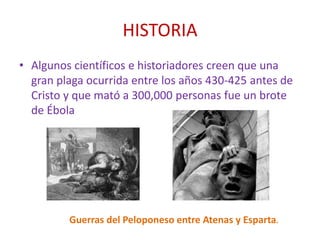 HISTORIA
• Algunos científicos e historiadores creen que una
gran plaga ocurrida entre los años 430-425 antes de
Cristo y que mató a 300,000 personas fue un brote
de Ébola
Guerras del Peloponeso entre Atenas y Esparta.
 