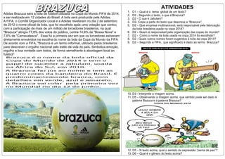 ATIVIDADES
Adidas Brazuca será a bola de futebol utilizada na Copa do Mundo FIFA de 2014,
a ser realizada em 12 cidades do Brasil. A bola será produzida pela Adidas.
A FIFA, o Comitê Organizador Local e a Adidas revelaram no dia 2 de setembro
de 2012 o nome oficial da bola, que foi escolhido após uma votação que contou
com a participação de mais de um milhão de torcedores brasileiros, na qual
"Brazuca" atingiu 77,8% dos votos do público, contra 14,6% de "Bossa Nova" e
7,6% de "Carnavalesca". Essa foi a primeira vez em que os torcedores estiveram
diretamente envolvidos na escolha do nome da bola da Copa do Mundo da FIFA.
De acordo com a FIFA, "Brazuca é um termo informal, utilizado pelos brasileiros
para descrever o orgulho nacional pelo estilo de vida do país. Simboliza emoção,
orgulho e boa vontade com todos, de forma semelhante à abordagem local ao
futebol"

1.
2.
3.
4.
5.
6.
7.
8.
9.

D1 – Qual é o tema global de um texto?
D2 - Segundo o texto, o que é Brazuca?
D2 - O que é Jabulani?
D2- Copie a parte do texto que descreve a “Brazuca”.
D2 – Que empresa multinacional, será responsável pela fabricação
da bola brasileira usada na copa 2014?
D2 – Quem é responsável pela organização das copas do mundo?
D2 - Como o nome da bola usada na copa 2014 foi escolhido?
D2 - Quais outros nomes foram sugeridos á bola da copa 2014?
D2 – Segundo a FIFA, que significado é dado ao termo Brazuca?

10. D3 - Interprete a imagem acima.
11. D5 – Observando a imagem acima, que sentido pode ser dado à
palavra Bazuca e à palavra Brazuca?

12. D5 – N texto acima, qual o sentido da expressão “perna de pau”?
13. D6 – Qual é o gênero do texto acima?

 
