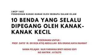 10 BENDA YANG SELALU
DIPEGANG OLEH KANAK-
KANAK KECIL
LMCP 1602
PENDIDIKAN KANAK-KANAK OLEH IBUBAPA DALAM ISLAM
DISEDIAKAN UNTUK :
PROF. DATO' IR. DR RIZA ATIQ ABDULLAH BIN ORANG KAYA RAHMAT
NAMA PELAJAR : NUR FARHANA BINTI MOHD SOFI
NO MATRIK : A176270
 